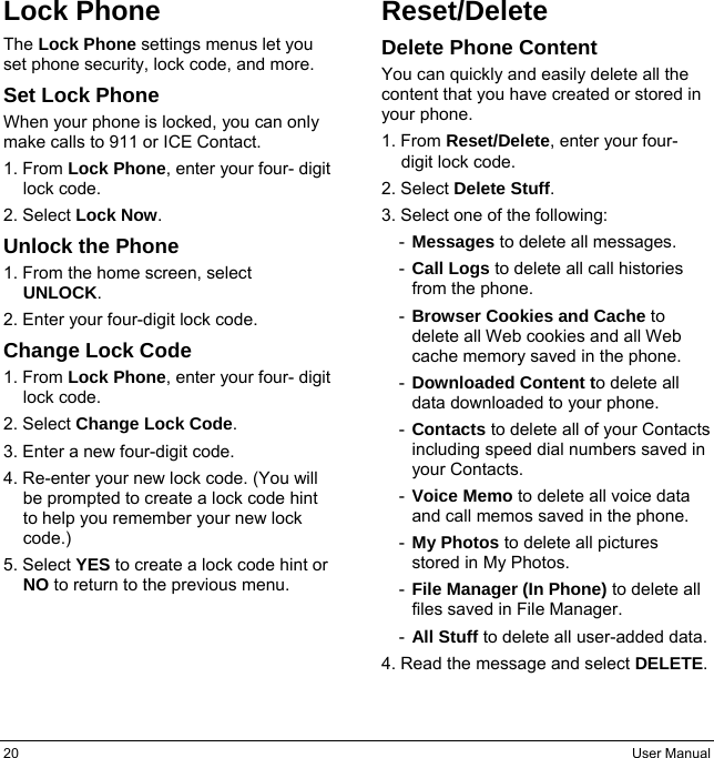 20  User Manual Lock Phone The Lock Phone settings menus let you set phone security, lock code, and more. Set Lock Phone When your phone is locked, you can only make calls to 911 or ICE Contact. 1. From Lock Phone, enter your four- digit lock code. 2. Select Lock Now. Unlock the Phone 1. From the home screen, select UNLOCK. 2. Enter your four-digit lock code. Change Lock Code 1. From Lock Phone, enter your four- digit lock code. 2. Select Change Lock Code. 3. Enter a new four-digit code. 4. Re-enter your new lock code. (You will be prompted to create a lock code hint to help you remember your new lock code.) 5. Select YES to create a lock code hint or NO to return to the previous menu. Reset/Delete Delete Phone Content You can quickly and easily delete all the content that you have created or stored in your phone. 1. From Reset/Delete, enter your four- digit lock code. 2. Select Delete Stuff. 3. Select one of the following: -  Messages to delete all messages. -  Call Logs to delete all call histories from the phone. -  Browser Cookies and Cache to delete all Web cookies and all Web cache memory saved in the phone. -  Downloaded Content to delete all data downloaded to your phone. -  Contacts to delete all of your Contacts including speed dial numbers saved in your Contacts. -  Voice Memo to delete all voice data and call memos saved in the phone. -  My Photos to delete all pictures   stored in My Photos. -  File Manager (In Phone) to delete all files saved in File Manager. -  All Stuff to delete all user-added data. 4. Read the message and select DELETE. 