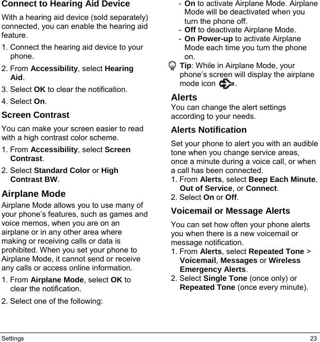 Settings  23 Connect to Hearing Aid Device With a hearing aid device (sold separately) connected, you can enable the hearing aid feature. 1. Connect the hearing aid device to your phone. 2. From Accessibility, select Hearing Aid. 3. Select OK to clear the notification. 4. Select On. Screen Contrast You can make your screen easier to read with a high contrast color scheme. 1. From Accessibility, select Screen Contrast. 2. Select Standard Color or High Contrast BW. Airplane Mode Airplane Mode allows you to use many of your phone’s features, such as games and voice memos, when you are on an airplane or in any other area where making or receiving calls or data is prohibited. When you set your phone to Airplane Mode, it cannot send or receive any calls or access online information. 1. From Airplane Mode, select OK to clear the notification. 2. Select one of the following: -  On to activate Airplane Mode. Airplane Mode will be deactivated when you turn the phone off. -  Off to deactivate Airplane Mode. -  On Power-up to activate Airplane Mode each time you turn the phone on. Tip: While in Airplane Mode, your phone’s screen will display the airplane mode icon     . Alerts You can change the alert settings according to your needs. Alerts Notification Set your phone to alert you with an audible tone when you change service areas, once a minute during a voice call, or when a call has been connected. 1. From Alerts, select Beep Each Minute, Out of Service, or Connect. 2. Select On or Off. Voicemail or Message Alerts You can set how often your phone alerts you when there is a new voicemail or message notification. 1. From Alerts, select Repeated Tone &gt; Voicemail, Messages or Wireless Emergency Alerts. 2. Select Single Tone (once only) or Repeated Tone (once every minute).   