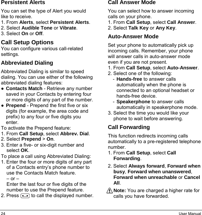 24  User Manual Persistent Alerts You can set the type of Alert you would like to receive. 1. From Alerts, select Persistent Alerts. 2. Select Audible Tone or Vibrate. 3. Select On or Off. Call Setup Options You can configure various call-related settings. Abbreviated Dialing Abbreviated Dialing is similar to speed dialing. You can use either of the following abbreviated dialing features: ● Contacts Match - Retrieve any number saved in your Contacts by entering four or more digits of any part of the number. ● Prepend - Prepend the first five or six digits (for example, the area code and prefix) to any four or five digits you enter. To activate the Prepend feature: 1. From Call Setup, select Abbrev. Dial. 2. Select Prepend &gt; On. 3. Enter a five- or six-digit number and select OK. To place a call using Abbreviated Dialing: 1. Enter the four or more digits of any part of a Contacts entry’s phone number to use the Contacts Match feature. – or – Enter the last four or five digits of the number to use the Prepend feature. 2. Press     to call the displayed number. Call Answer Mode You can select how to answer incoming calls on your phone. 1. From Call Setup, select Call Answer. 2. Select Talk Key or Any Key. Auto-Answer Mode Set your phone to automatically pick up incoming calls. Remember, your phone will answer calls in auto-answer mode even if you are not present. 1. From Call Setup, select Auto-Answer. 2. Select one of the following: -  Hands-free to answer calls automatically when the phone is connected to an optional headset or hands-free device. -  Speakerphone to answer calls automatically in speakerphone mode. 3. Select the time you would like your phone to wait before answering. Call Forwarding This function redirects incoming calls automatically to a pre-registered telephone number. 1. From Call Setup, select Call Forwarding. 2. Select Always forward, Forward when busy, Forward when unanswered,  Forward when unreachable or Cancel All. Note: You are charged a higher rate for calls you have forwarded. 