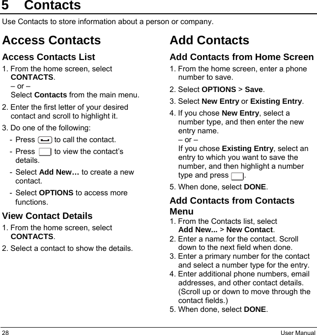 28  User Manual 5 Contacts Use Contacts to store information about a person or company. Access Contacts Access Contacts List 1. From the home screen, select CONTACTS. – or – Select Contacts from the main menu. 2. Enter the first letter of your desired contact and scroll to highlight it. 3. Do one of the following: - Press     to call the contact. - Press     to view the contact’s details. - Select Add New… to create a new contact. - Select OPTIONS to access more functions. View Contact Details 1. From the home screen, select CONTACTS. 2. Select a contact to show the details. Add Contacts Add Contacts from Home Screen 1. From the home screen, enter a phone number to save. 2. Select OPTIONS &gt; Save. 3. Select New Entry or Existing Entry. 4. If you chose New Entry, select a number type, and then enter the new entry name. – or – If you chose Existing Entry, select an entry to which you want to save the number, and then highlight a number type and press        . 5. When done, select DONE. Add Contacts from Contacts Menu 1. From the Contacts list, select   Add New... &gt; New Contact. 2. Enter a name for the contact. Scroll down to the next field when done. 3. Enter a primary number for the contact and select a number type for the entry. 4. Enter additional phone numbers, email addresses, and other contact details. (Scroll up or down to move through the contact fields.) 5. When done, select DONE. 