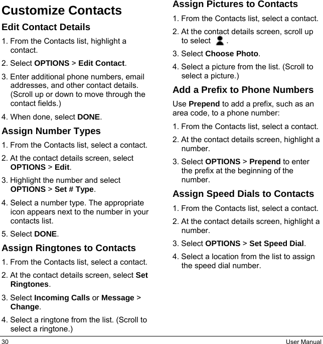 30  User Manual Customize Contacts Edit Contact Details 1. From the Contacts list, highlight a contact. 2. Select OPTIONS &gt; Edit Contact. 3. Enter additional phone numbers, email addresses, and other contact details. (Scroll up or down to move through the contact fields.) 4. When done, select DONE. Assign Number Types 1. From the Contacts list, select a contact. 2. At the contact details screen, select OPTIONS &gt; Edit. 3. Highlight the number and select OPTIONS &gt; Set # Type. 4. Select a number type. The appropriate icon appears next to the number in your contacts list. 5. Select DONE. Assign Ringtones to Contacts 1. From the Contacts list, select a contact. 2. At the contact details screen, select Set Ringtones. 3. Select Incoming Calls or Message &gt; Change. 4. Select a ringtone from the list. (Scroll to select a ringtone.) Assign Pictures to Contacts 1. From the Contacts list, select a contact. 2. At the contact details screen, scroll up to select    . 3. Select Choose Photo. 4. Select a picture from the list. (Scroll to select a picture.) Add a Prefix to Phone Numbers Use Prepend to add a prefix, such as an area code, to a phone number: 1. From the Contacts list, select a contact. 2. At the contact details screen, highlight a number. 3. Select OPTIONS &gt; Prepend to enter the prefix at the beginning of the number. Assign Speed Dials to Contacts 1. From the Contacts list, select a contact. 2. At the contact details screen, highlight a number. 3. Select OPTIONS &gt; Set Speed Dial. 4. Select a location from the list to assign the speed dial number.   