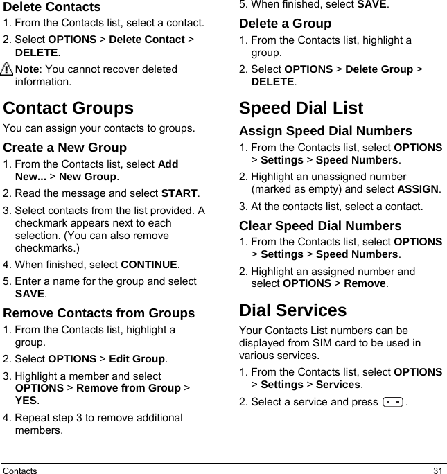 Contacts  31 Delete Contacts 1. From the Contacts list, select a contact. 2. Select OPTIONS &gt; Delete Contact &gt; DELETE. Note: You cannot recover deleted information. Contact Groups You can assign your contacts to groups. Create a New Group 1. From the Contacts list, select Add New... &gt; New Group. 2. Read the message and select START. 3. Select contacts from the list provided. A checkmark appears next to each selection. (You can also remove checkmarks.) 4. When finished, select CONTINUE. 5. Enter a name for the group and select SAVE. Remove Contacts from Groups 1. From the Contacts list, highlight a group. 2. Select OPTIONS &gt; Edit Group. 3. Highlight a member and select OPTIONS &gt; Remove from Group &gt; YES. 4. Repeat step 3 to remove additional members. 5. When finished, select SAVE. Delete a Group 1. From the Contacts list, highlight a group. 2. Select OPTIONS &gt; Delete Group &gt; DELETE. Speed Dial List Assign Speed Dial Numbers 1. From the Contacts list, select OPTIONS &gt; Settings &gt; Speed Numbers. 2. Highlight an unassigned number (marked as empty) and select ASSIGN. 3. At the contacts list, select a contact. Clear Speed Dial Numbers 1. From the Contacts list, select OPTIONS &gt; Settings &gt; Speed Numbers. 2. Highlight an assigned number and select OPTIONS &gt; Remove. Dial Services Your Contacts List numbers can be displayed from SIM card to be used in various services. 1. From the Contacts list, select OPTIONS &gt; Settings &gt; Services. 2. Select a service and press          .   