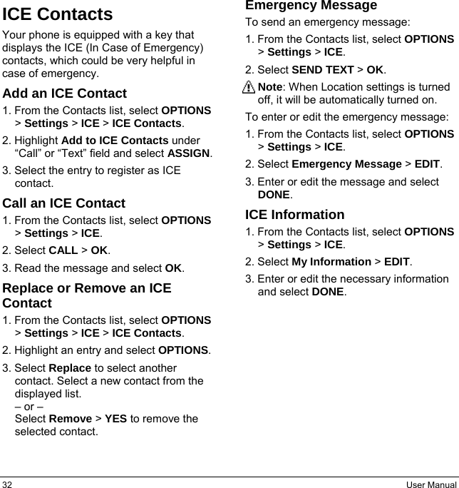 32  User Manual ICE Contacts Your phone is equipped with a key that displays the ICE (In Case of Emergency) contacts, which could be very helpful in case of emergency. Add an ICE Contact 1. From the Contacts list, select OPTIONS &gt; Settings &gt; ICE &gt; ICE Contacts. 2. Highlight Add to ICE Contacts under “Call” or “Text” field and select ASSIGN. 3. Select the entry to register as ICE contact. Call an ICE Contact 1. From the Contacts list, select OPTIONS &gt; Settings &gt; ICE. 2. Select CALL &gt; OK. 3. Read the message and select OK. Replace or Remove an ICE Contact 1. From the Contacts list, select OPTIONS &gt; Settings &gt; ICE &gt; ICE Contacts. 2. Highlight an entry and select OPTIONS. 3. Select Replace to select another contact. Select a new contact from the displayed list. – or – Select Remove &gt; YES to remove the selected contact. Emergency Message To send an emergency message: 1. From the Contacts list, select OPTIONS &gt; Settings &gt; ICE. 2. Select SEND TEXT &gt; OK. Note: When Location settings is turned off, it will be automatically turned on. To enter or edit the emergency message: 1. From the Contacts list, select OPTIONS &gt; Settings &gt; ICE. 2. Select Emergency Message &gt; EDIT. 3. Enter or edit the message and select DONE. ICE Information 1. From the Contacts list, select OPTIONS &gt; Settings &gt; ICE. 2. Select My Information &gt; EDIT. 3. Enter or edit the necessary information and select DONE.   