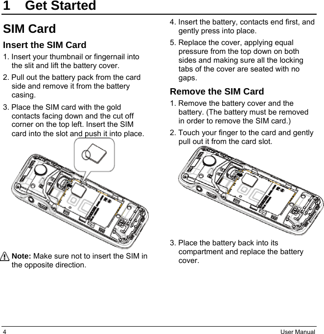 4  User Manual 1 Get Started SIM Card Insert the SIM Card 1. Insert your thumbnail or fingernail into the slit and lift the battery cover. 2. Pull out the battery pack from the card side and remove it from the battery casing. 3. Place the SIM card with the gold contacts facing down and the cut off corner on the top left. Insert the SIM card into the slot and push it into place. Note: Make sure not to insert the SIM in the opposite direction. 4. Insert the battery, contacts end first, and gently press into place. 5. Replace the cover, applying equal pressure from the top down on both sides and making sure all the locking tabs of the cover are seated with no gaps. Remove the SIM Card 1. Remove the battery cover and the battery. (The battery must be removed in order to remove the SIM card.) 2. Touch your finger to the card and gently pull out it from the card slot. 3. Place the battery back into its compartment and replace the battery cover.   