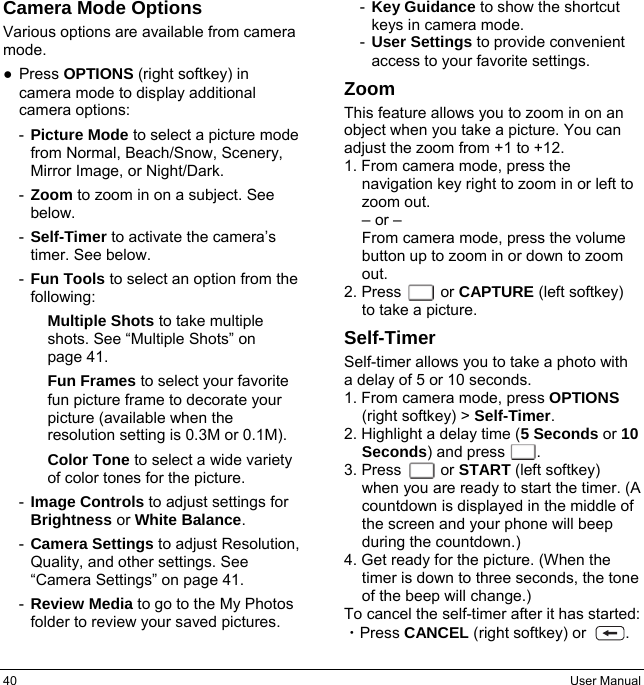 40  User Manual Camera Mode Options Various options are available from camera mode. ● Press OPTIONS (right softkey) in camera mode to display additional camera options: -  Picture Mode to select a picture mode from Normal, Beach/Snow, Scenery, Mirror Image, or Night/Dark. -  Zoom to zoom in on a subject. See below. -  Self-Timer to activate the camera’s timer. See below. -  Fun Tools to select an option from the following: Multiple Shots to take multiple shots. See “Multiple Shots” on   page 41. Fun Frames to select your favorite fun picture frame to decorate your picture (available when the resolution setting is 0.3M or 0.1M). Color Tone to select a wide variety of color tones for the picture. -  Image Controls to adjust settings for Brightness or White Balance. -  Camera Settings to adjust Resolution, Quality, and other settings. See “Camera Settings” on page 41. -  Review Media to go to the My Photos folder to review your saved pictures. -  Key Guidance to show the shortcut keys in camera mode. -  User Settings to provide convenient access to your favorite settings. Zoom This feature allows you to zoom in on an object when you take a picture. You can adjust the zoom from +1 to +12. 1. From camera mode, press the navigation key right to zoom in or left to zoom out. – or – From camera mode, press the volume button up to zoom in or down to zoom out. 2. Press     or CAPTURE (left softkey) to take a picture. Self-Timer Self-timer allows you to take a photo with a delay of 5 or 10 seconds. 1. From camera mode, press OPTIONS (right softkey) &gt; Self-Timer. 2. Highlight a delay time (5 Seconds or 10 Seconds) and press       . 3. Press     or START (left softkey) when you are ready to start the timer. (A countdown is displayed in the middle of the screen and your phone will beep during the countdown.) 4. Get ready for the picture. (When the timer is down to three seconds, the tone of the beep will change.) To cancel the self-timer after it has started: ・Press CANCEL (right softkey) or          .  