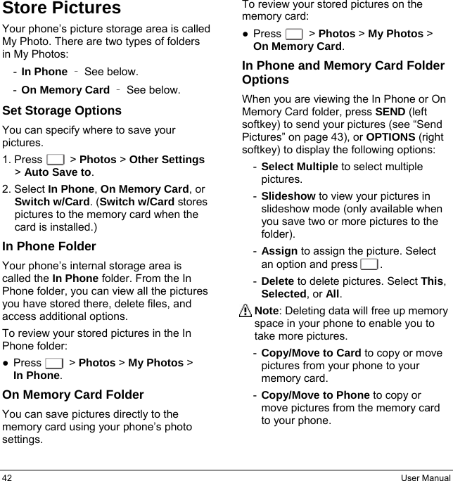 42  User Manual Store Pictures Your phone’s picture storage area is called My Photo. There are two types of folders in My Photos: -  In Phone  – See below. -  On Memory Card  – See below. Set Storage Options You can specify where to save your pictures. 1. Press     &gt; Photos &gt; Other Settings &gt; Auto Save to. 2. Select In Phone, On Memory Card, or Switch w/Card. (Switch w/Card stores pictures to the memory card when the card is installed.) In Phone Folder Your phone’s internal storage area is called the In Phone folder. From the In Phone folder, you can view all the pictures you have stored there, delete files, and access additional options. To review your stored pictures in the In Phone folder: ● Press     &gt; Photos &gt; My Photos &gt;  In Phone. On Memory Card Folder You can save pictures directly to the memory card using your phone’s photo settings. To review your stored pictures on the memory card: ● Press     &gt; Photos &gt; My Photos &gt; On Memory Card. In Phone and Memory Card Folder Options When you are viewing the In Phone or On Memory Card folder, press SEND (left softkey) to send your pictures (see “Send Pictures” on page 43), or OPTIONS (right softkey) to display the following options: -  Select Multiple to select multiple pictures. -  Slideshow to view your pictures in slideshow mode (only available when you save two or more pictures to the folder). -  Assign to assign the picture. Select an option and press    . -  Delete to delete pictures. Select This, Selected, or All. Note: Deleting data will free up memory space in your phone to enable you to take more pictures. -  Copy/Move to Card to copy or move pictures from your phone to your memory card. -  Copy/Move to Phone to copy or move pictures from the memory card to your phone. 