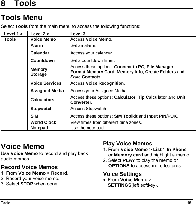 Tools  45 8 Tools Tools Menu Select Tools from the main menu to access the following functions: Level 1 &gt; Level 2 &gt; Level 3Tools Voice Memo  Access Voice Memo.  Alarm Set an alarm. Calendar Access your calendar. Countdown Set a countdown timer.  Memory Storage Access these options: Connect to PC, File Manager,  Format Memory Card, Memory Info, Create Folders and Save Contacts.  Voice Services  Access Voice Recognition.  Assigned Media Access your Assigned Media.  Calculators Access these options: Calculator, Tip Calculator and Unit Converter.  Stopwatch  Access Stopwatch  SIM   Access these options: SIM Toolkit and Input PIN/PUK. World Clock View times from different time zones. Notepad  Use the note pad. Voice Memo Use Voice Memo to record and play back audio memos. Record Voice Memos 1. From Voice Memo &gt; Record. 2. Record your voice memo. 3. Select STOP when done. Play Voice Memos 1. From Voice Memo &gt; List &gt; In Phone or Memory card and highlight a memo. 2. Select PLAY to play the memo or OPTIONS to access more features. Voice Settings ● From Voice Memo &gt;   SETTINGS(left softkey).   
