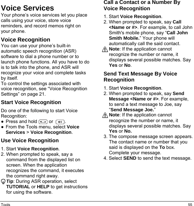 Tools  55 Voice Services Your phone’s voice services let you place calls using your voice, store voice reminders, and record memos right on your phone. Voice Recognition You can use your phone’s built-in automatic speech recognition (ASR) software to dial a phone number or to launch phone functions. All you have to do is to talk into the phone, and ASR will recognize your voice and complete tasks by itself. To control the settings associated with voice recognition, see “Voice Recognition Settings” on page 21. Start Voice Recognition Do one of the following to start Voice Recognition: ●Press and hold   or    . ●From the Tools menu, select VoiceServices &gt; Voice Recognition.Use Voice Recognition 1. Start Voice Recognition.2. When prompted to speak, say acommand from the displayed list onscreen. When the application recognizes the command, it executesthe command right away.Tip: During ASR operation, selectTUTORIAL or HELP to get instructionsfor using the software. Call a Contact or a Number By Voice Recognition 1. Start Voice Recognition.2. When prompted to speak, say Call&lt;Name or #&gt;. For example, to call JohnSmith&apos;s mobile phone, say “Call JohnSmith Mobile.” Your phone willautomatically call the said contact.Note: If the application cannotrecognize the number or name, itdisplays several possible matches. SayYes or No. Send Text Message By Voice Recognition 1. Start Voice Recognition.2. When prompted to speak, say SendMessage &lt;Name or #&gt;. For example,to send a text message to Joe, say “Send Message Joe.”Note: If the application cannotrecognize the number or name, itdisplays several possible matches. SayYes or No.3. The compose message screen appears.The contact name or number that yousaid is displayed on the To box.Complete your message.4. Select SEND to send the text message.