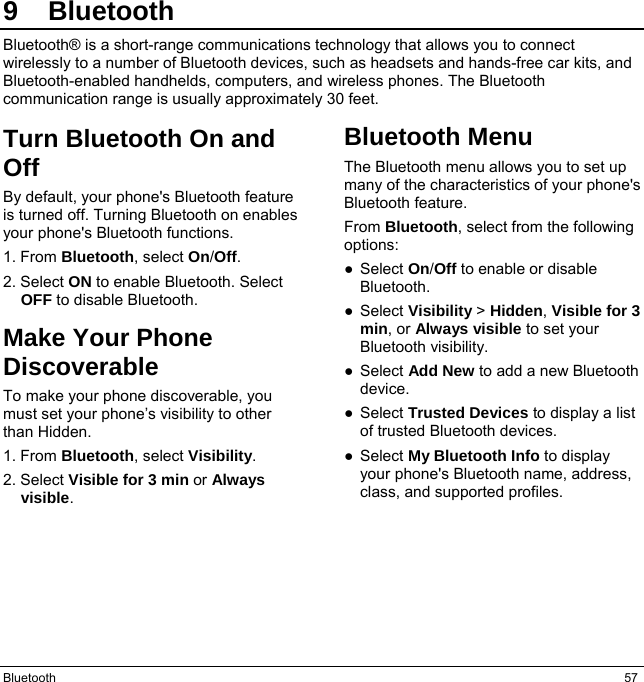 Bluetooth  57 9 Bluetooth Bluetooth® is a short-range communications technology that allows you to connect wirelessly to a number of Bluetooth devices, such as headsets and hands-free car kits, and Bluetooth-enabled handhelds, computers, and wireless phones. The Bluetooth communication range is usually approximately 30 feet. Turn Bluetooth On and Off By default, your phone&apos;s Bluetooth feature is turned off. Turning Bluetooth on enables your phone&apos;s Bluetooth functions. 1. From Bluetooth, select On/Off. 2. Select ON to enable Bluetooth. Select OFF to disable Bluetooth. Make Your Phone Discoverable To make your phone discoverable, you must set your phone’s visibility to other than Hidden. 1. From Bluetooth, select Visibility. 2. Select Visible for 3 min or Always visible. Bluetooth Menu The Bluetooth menu allows you to set up many of the characteristics of your phone&apos;s Bluetooth feature. From Bluetooth, select from the following options: ● Select On/Off to enable or disable Bluetooth. ● Select Visibility &gt; Hidden, Visible for 3 min, or Always visible to set your Bluetooth visibility. ● Select Add New to add a new Bluetooth device. ● Select Trusted Devices to display a list of trusted Bluetooth devices. ● Select My Bluetooth Info to display your phone&apos;s Bluetooth name, address, class, and supported profiles.    