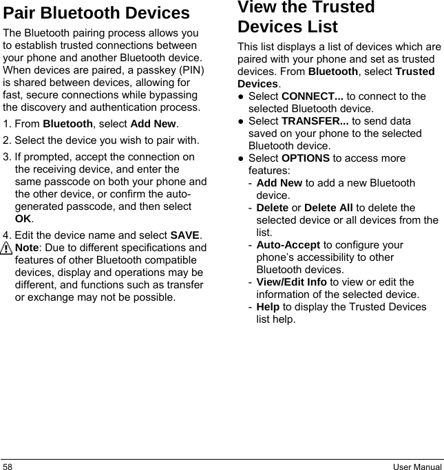 58  User Manual Pair Bluetooth Devices The Bluetooth pairing process allows you to establish trusted connections between your phone and another Bluetooth device. When devices are paired, a passkey (PIN) is shared between devices, allowing for fast, secure connections while bypassing the discovery and authentication process. 1. From Bluetooth, select Add New. 2. Select the device you wish to pair with. 3. If prompted, accept the connection on the receiving device, and enter the same passcode on both your phone and the other device, or confirm the auto-generated passcode, and then select OK. 4. Edit the device name and select SAVE. Note: Due to different specifications and features of other Bluetooth compatible devices, display and operations may be different, and functions such as transfer or exchange may not be possible. View the Trusted Devices List This list displays a list of devices which are paired with your phone and set as trusted devices. From Bluetooth, select Trusted Devices. ● Select CONNECT... to connect to the selected Bluetooth device. ● Select TRANSFER... to send data saved on your phone to the selected Bluetooth device. ● Select OPTIONS to access more features: -  Add New to add a new Bluetooth device. -  Delete or Delete All to delete the selected device or all devices from the list. -  Auto-Accept to configure your phone’s accessibility to other Bluetooth devices. -  View/Edit Info to view or edit the information of the selected device. -  Help to display the Trusted Devices list help. 