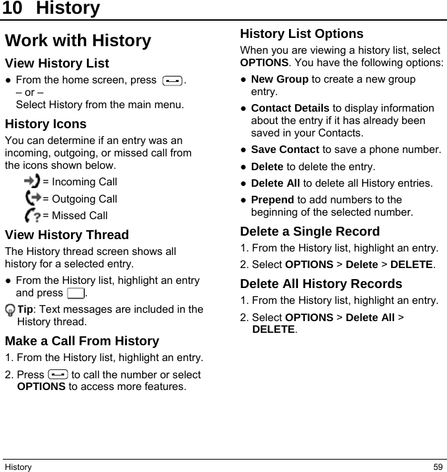 History  59 10 History Work with History View History List ● From the home screen, press     . – or – Select History from the main menu. History Icons You can determine if an entry was an incoming, outgoing, or missed call from the icons shown below. = Incoming Call = Outgoing Call = Missed Call View History Thread The History thread screen shows all history for a selected entry. ●  From the History list, highlight an entry and press    . Tip: Text messages are included in the History thread. Make a Call From History 1. From the History list, highlight an entry. 2. Press     to call the number or select OPTIONS to access more features. History List Options When you are viewing a history list, select OPTIONS. You have the following options: ● New Group to create a new group entry. ● Contact Details to display information about the entry if it has already been saved in your Contacts. ● Save Contact to save a phone number. ● Delete to delete the entry. ● Delete All to delete all History entries. ● Prepend to add numbers to the beginning of the selected number. Delete a Single Record 1. From the History list, highlight an entry. 2. Select OPTIONS &gt; Delete &gt; DELETE. Delete All History Records 1. From the History list, highlight an entry. 2. Select OPTIONS &gt; Delete All &gt; DELETE.   