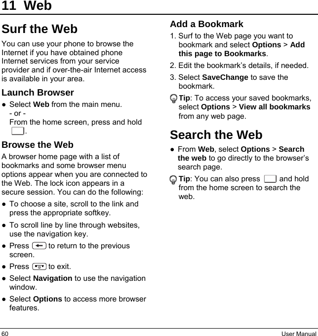60  User Manual 11 Web Surf the Web You can use your phone to browse the Internet if you have obtained phone Internet services from your service provider and if over-the-air Internet access is available in your area. Launch Browser ● Select Web from the main menu. - or - From the home screen, press and hold     . Browse the Web A browser home page with a list of bookmarks and some browser menu options appear when you are connected to the Web. The lock icon appears in a secure session. You can do the following: ●  To choose a site, scroll to the link and press the appropriate softkey. ●  To scroll line by line through websites, use the navigation key. ●  Press          to return to the previous screen. ● Press     to exit. ● Select Navigation to use the navigation window. ● Select Options to access more browser features. Add a Bookmark 1. Surf to the Web page you want to bookmark and select Options &gt; Add this page to Bookmarks. 2. Edit the bookmark’s details, if needed. 3. Select SaveChange to save the bookmark. Tip: To access your saved bookmarks, select Options &gt; View all bookmarks from any web page. Search the Web ● From Web, select Options &gt; Search the web to go directly to the browser’s search page. Tip: You can also press     and hold from the home screen to search the web.   
