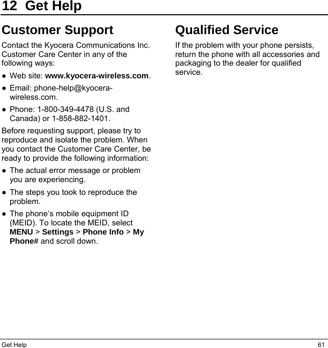 Get Help  61 12 Get Help Customer Support Contact the Kyocera Communications Inc. Customer Care Center in any of the following ways: ●Web site: www.kyocera-wireless.com.●Email: phone-help@kyocera-wireless.com. ●Phone: 1-800-349-4478 (U.S. andCanada) or 1-858-882-1401.Before requesting support, please try to reproduce and isolate the problem. When you contact the Customer Care Center, be ready to provide the following information: ●The actual error message or problemyou are experiencing. ●The steps you took to reproduce theproblem. ●The phone’s mobile equipment ID(MEID). To locate the MEID, select MENU &gt; Settings &gt; Phone Info &gt; My Phone# and scroll down. Qualified Service If the problem with your phone persists, return the phone with all accessories and packaging to the dealer for qualified service. 