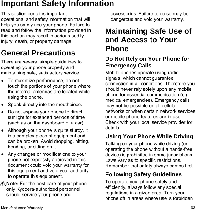 Manufacturer’s Warranty  63 Important Safety Information This section contains important operational and safety information that will help you safely use your phone. Failure to read and follow the information provided in this section may result in serious bodily injury, death, or property damage. General Precautions There are several simple guidelines to operating your phone properly and maintaining safe, satisfactory service. ●  To maximize performance, do not touch the portions of your phone where the internal antennas are located while using the phone. ●  Speak directly into the mouthpiece. ●  Do not expose your phone to direct sunlight for extended periods of time (such as on the dashboard of a car). ●  Although your phone is quite sturdy, it is a complex piece of equipment and can be broken. Avoid dropping, hitting, bending, or sitting on it.   ●  Any changes or modifications to your phone not expressly approved in this document could void your warranty for this equipment and void your authority to operate this equipment. Note: For the best care of your phone, only Kyocera-authorized personnel should service your phone and accessories. Failure to do so may be dangerous and void your warranty. Maintaining Safe Use of and Access to Your Phone Do Not Rely on Your Phone for Emergency Calls   Mobile phones operate using radio signals, which cannot guarantee connection in all conditions. Therefore you should never rely solely upon any mobile phone for essential communication (e.g., medical emergencies). Emergency calls may not be possible on all cellular networks or when certain network services or mobile phone features are in use. Check with your local service provider for details. Using Your Phone While Driving Talking on your phone while driving (or operating the phone without a hands-free device) is prohibited in some jurisdictions. Laws vary as to specific restrictions. Remember that safety always comes first. Following Safety Guidelines To operate your phone safely and efficiently, always follow any special regulations in a given area. Turn your phone off in areas where use is forbidden 