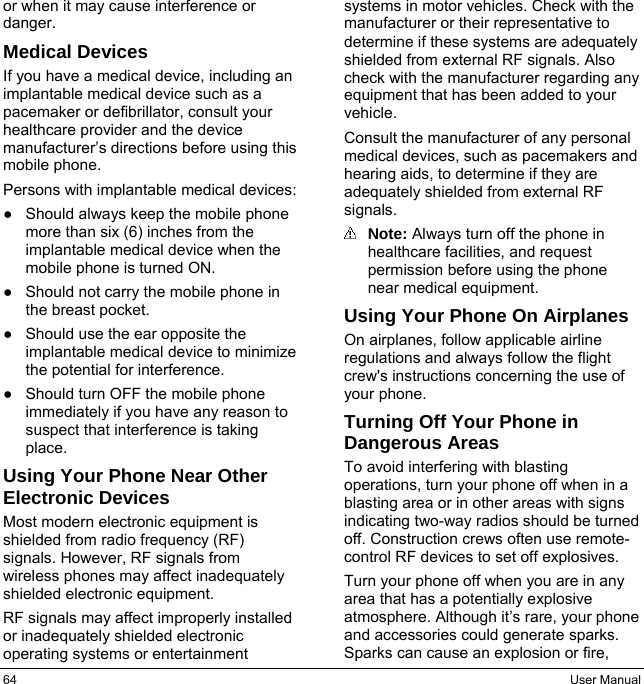 64  User Manual or when it may cause interference or danger. Medical Devices If you have a medical device, including an implantable medical device such as a pacemaker or defibrillator, consult your healthcare provider and the device manufacturer’s directions before using this mobile phone. Persons with implantable medical devices: ●  Should always keep the mobile phone more than six (6) inches from the implantable medical device when the mobile phone is turned ON. ●  Should not carry the mobile phone in the breast pocket. ●  Should use the ear opposite the implantable medical device to minimize the potential for interference. ●  Should turn OFF the mobile phone immediately if you have any reason to suspect that interference is taking place. Using Your Phone Near Other Electronic Devices Most modern electronic equipment is shielded from radio frequency (RF) signals. However, RF signals from wireless phones may affect inadequately shielded electronic equipment. RF signals may affect improperly installed or inadequately shielded electronic operating systems or entertainment systems in motor vehicles. Check with the manufacturer or their representative to determine if these systems are adequately shielded from external RF signals. Also check with the manufacturer regarding any equipment that has been added to your vehicle. Consult the manufacturer of any personal medical devices, such as pacemakers and hearing aids, to determine if they are adequately shielded from external RF signals.  Note: Always turn off the phone in healthcare facilities, and request permission before using the phone near medical equipment. Using Your Phone On Airplanes On airplanes, follow applicable airline regulations and always follow the flight crew&apos;s instructions concerning the use of your phone. Turning Off Your Phone in Dangerous Areas To avoid interfering with blasting operations, turn your phone off when in a blasting area or in other areas with signs indicating two-way radios should be turned off. Construction crews often use remote-control RF devices to set off explosives. Turn your phone off when you are in any area that has a potentially explosive atmosphere. Although it’s rare, your phone and accessories could generate sparks. Sparks can cause an explosion or fire, 