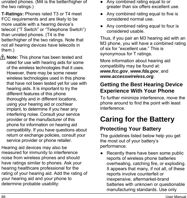 66  User Manual unrated phones. (M4 is the better/higher of the two ratings.) T-Ratings: Phones rated T3 or T4 meet FCC requirements and are likely to be more usable with a hearing device’s telecoil (“T Switch” or “Telephone Switch”) than unrated phones. (T4 is the better/higher of the two ratings. Note that not all hearing devices have telecoils in them.) Note: This phone has been tested and rated for use with hearing aids for some of the wireless technologies that it uses. However, there may be some newer wireless technologies used in this phone that have not been tested yet for use with hearing aids. It is important to try the different features of this phone thoroughly and in different locations, using your hearing aid or cochlear implant, to determine if you hear any interfering noise. Consult your service provider or the manufacturer of this phone for information on hearing aid compatibility. If you have questions about return or exchange policies, consult your service provider or phone retailer. Hearing aid devices may also be measured for immunity to interference noise from wireless phones and should have ratings similar to phones. Ask your hearing healthcare professional for the rating of your hearing aid. Add the rating of your hearing aid and your phone to determine probable usability: ●Any combined rating equal to orgreater than six offers excellent use.●Any combined rating equal to five isconsidered normal use.●Any combined rating equal to four isconsidered usable.Thus, if you pair an M3 hearing aid with an M3 phone, you will have a combined rating of six for “excellent use.” This is synonymous for T ratings. More information about hearing aid compatibility may be found at: www.fcc.gov, www.fda.gov, and www.accesswireless.org. Getting the Best Hearing Device Experience With Your Phone To further minimize interference, move the phone around to find the point with least interference. Caring for the Battery Protecting Your Battery The guidelines listed below help you get the most out of your battery’s performance. ●Recently there have been some publicreports of wireless phone batteriesoverheating, catching fire, or exploding. It appears that many, if not all, of thesereports involve counterfeit orinexpensive, aftermarket-brandbatteries with unknown or questionablemanufacturing standards. Use only 