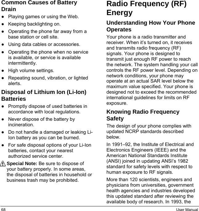 68  User Manual Common Causes of Battery Drain ●Playing games or using the Web.●Keeping backlighting on.●Operating the phone far away from abase station or cell site.●Using data cables or accessories.●Operating the phone when no serviceis available, or service is availableintermittently.●High volume settings.●Repeating sound, vibration, or lightedalerts.Disposal of Lithium Ion (Li-Ion) Batteries ●Promptly dispose of used batteries inaccordance with local regulations. ●Never dispose of the battery by incineration. ●Do not handle a damaged or leaking Li-Ion battery as you can be burned. ●For safe disposal options of your Li-Ionbatteries, contact your nearest authorized service center. Special Note: Be sure to dispose of your battery properly. In some areas, the disposal of batteries in household or business trash may be prohibited. Radio Frequency (RF) Energy Understanding How Your Phone Operates Your phone is a radio transmitter and receiver. When it’s turned on, it receives and transmits radio frequency (RF) signals. Your phone is designed to transmit just enough RF power to reach the network. The system handling your call controls the RF power level. Depending on network conditions, your phone may operate at an actual SAR level below the maximum value specified. Your phone is designed not to exceed the recommended international guidelines for limits on RF exposure. Knowing Radio Frequency Safety The design of your phone complies with updated NCRP standards described below. In 1991–92, the Institute of Electrical and Electronics Engineers (IEEE) and the American National Standards Institute (ANSI) joined in updating ANSI’s 1982 standard for safety levels with respect to human exposure to RF signals. More than 120 scientists, engineers and physicians from universities, government health agencies and industries developed this updated standard after reviewing the available body of research. In 1993, the 