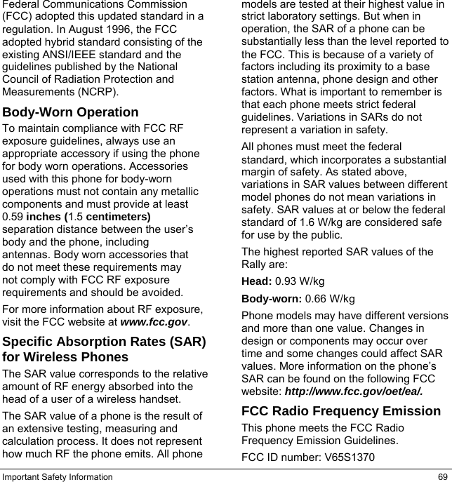 Important Safety Information  69 Federal Communications Commission (FCC) adopted this updated standard in a regulation. In August 1996, the FCC adopted hybrid standard consisting of the existing ANSI/IEEE standard and the guidelines published by the National Council of Radiation Protection and Measurements (NCRP). Body-Worn Operation To maintain compliance with FCC RF exposure guidelines, always use an appropriate accessory if using the phone for body worn operations. Accessories used with this phone for body-worn operations must not contain any metallic components and must provide at least 0.59 inches (1.5 centimeters) separation distance between the user’s body and the phone, including antennas. Body worn accessories that do not meet these requirements may not comply with FCC RF exposure requirements and should be avoided. For more information about RF exposure, visit the FCC website at www.fcc.gov. Specific Absorption Rates (SAR) for Wireless Phones The SAR value corresponds to the relative amount of RF energy absorbed into the head of a user of a wireless handset. The SAR value of a phone is the result of an extensive testing, measuring and calculation process. It does not represent how much RF the phone emits. All phone models are tested at their highest value in strict laboratory settings. But when in operation, the SAR of a phone can be substantially less than the level reported to the FCC. This is because of a variety of factors including its proximity to a base station antenna, phone design and other factors. What is important to remember is that each phone meets strict federal guidelines. Variations in SARs do not represent a variation in safety. All phones must meet the federal standard, which incorporates a substantial margin of safety. As stated above, variations in SAR values between different model phones do not mean variations in safety. SAR values at or below the federal standard of 1.6 W/kg are considered safe for use by the public. The highest reported SAR values of the Rally are: Head: 0.93 W/kg Body-worn: 0.66 W/kg Phone models may have different versions and more than one value. Changes in design or components may occur over time and some changes could affect SAR values. More information on the phone’s SAR can be found on the following FCC website: http://www.fcc.gov/oet/ea/. FCC Radio Frequency Emission This phone meets the FCC Radio Frequency Emission Guidelines. FCC ID number: V65S1370 