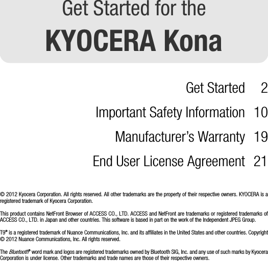 Get Started for theKYOCERA KonaGet Started 2Important Safety Information 10Manufacturer’s Warranty 19End User License Agreement 21© 2012 Kyocera Corporation. All rights reserved. All other trademarks are the property of their respective owners. KYOCERA is aregistered trademark of Kyocera Corporation.This product contains NetFront Browser of ACCESS CO., LTD. ACCESS and NetFront are trademarks or registered trademarks ofACCESS CO., LTD. in Japan and other countries. This software is based in part on the work of the Independent JPEG Group. T9® is a registered trademark of Nuance Communications, Inc. and its affiliates in the United States and other countries. Copyright© 2012 Nuance Communications, Inc. All rights reserved. The Bluetooth® word mark and logos are registered trademarks owned by Bluetooth SIG, Inc. and any use of such marks by KyoceraCorporation is under license. Other trademarks and trade names are those of their respective owners.