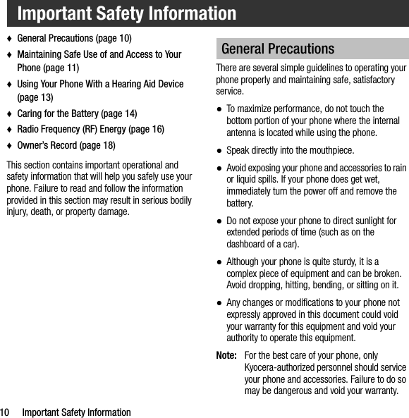 10 Important Safety Information♦General Precautions (page 10)♦Maintaining Safe Use of and Access to Your Phone (page 11)♦Using Your Phone With a Hearing Aid Device (page 13)♦Caring for the Battery (page 14)♦Radio Frequency (RF) Energy (page 16)♦Owner’s Record (page 18)This section contains important operational and safety information that will help you safely use your phone. Failure to read and follow the information provided in this section may result in serious bodily injury, death, or property damage.There are several simple guidelines to operating your phone properly and maintaining safe, satisfactory service.●To maximize performance, do not touch the bottom portion of your phone where the internal antenna is located while using the phone.●Speak directly into the mouthpiece.●Avoid exposing your phone and accessories to rain or liquid spills. If your phone does get wet, immediately turn the power off and remove the battery.●Do not expose your phone to direct sunlight for extended periods of time (such as on the dashboard of a car). ●Although your phone is quite sturdy, it is a complex piece of equipment and can be broken. Avoid dropping, hitting, bending, or sitting on it. ●Any changes or modifications to your phone not expressly approved in this document could void your warranty for this equipment and void your authority to operate this equipment.Note: For the best care of your phone, only Kyocera-authorized personnel should service your phone and accessories. Failure to do so may be dangerous and void your warranty.Important Safety InformationGeneral Precautions