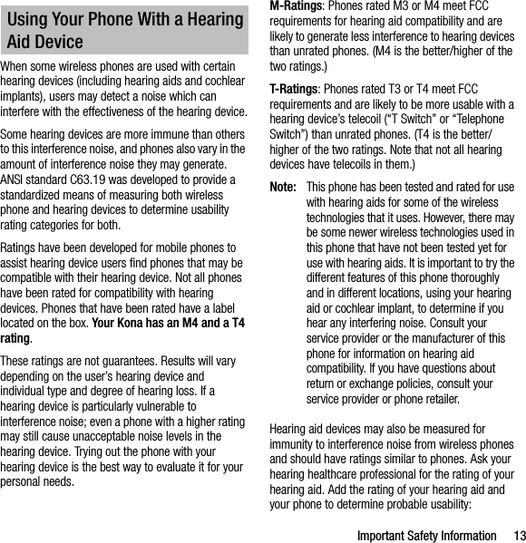 Important Safety Information 13When some wireless phones are used with certain hearing devices (including hearing aids and cochlear implants), users may detect a noise which can interfere with the effectiveness of the hearing device.Some hearing devices are more immune than others to this interference noise, and phones also vary in the amount of interference noise they may generate. ANSI standard C63.19 was developed to provide a standardized means of measuring both wireless phone and hearing devices to determine usability rating categories for both.Ratings have been developed for mobile phones to assist hearing device users find phones that may be compatible with their hearing device. Not all phones have been rated for compatibility with hearing devices. Phones that have been rated have a label located on the box. Your Kona has an M4 and a T4 rating.These ratings are not guarantees. Results will vary depending on the user’s hearing device and individual type and degree of hearing loss. If a hearing device is particularly vulnerable to interference noise; even a phone with a higher rating may still cause unacceptable noise levels in the hearing device. Trying out the phone with your hearing device is the best way to evaluate it for your personal needs.M-Ratings: Phones rated M3 or M4 meet FCC requirements for hearing aid compatibility and are likely to generate less interference to hearing devices than unrated phones. (M4 is the better/higher of the two ratings.)T-Ratings: Phones rated T3 or T4 meet FCC requirements and are likely to be more usable with a hearing device’s telecoil (“T Switch” or “Telephone Switch”) than unrated phones. (T4 is the better/higher of the two ratings. Note that not all hearing devices have telecoils in them.)Note: This phone has been tested and rated for use with hearing aids for some of the wireless technologies that it uses. However, there may be some newer wireless technologies used in this phone that have not been tested yet for use with hearing aids. It is important to try the different features of this phone thoroughly and in different locations, using your hearing aid or cochlear implant, to determine if you hear any interfering noise. Consult your service provider or the manufacturer of this phone for information on hearing aid compatibility. If you have questions about return or exchange policies, consult your service provider or phone retailer.Hearing aid devices may also be measured for immunity to interference noise from wireless phones and should have ratings similar to phones. Ask your hearing healthcare professional for the rating of your hearing aid. Add the rating of your hearing aid and your phone to determine probable usability:Using Your Phone With a Hearing Aid Device