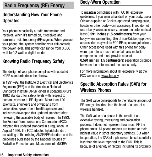 16 Important Safety InformationUnderstanding How Your Phone OperatesYour phone is basically a radio transmitter and receiver. When it’s turned on, it receives and transmits radio frequency (RF) signals. When you use your phone, the system handling your call controls the power level. This power can range from 0.006 watt to 0.2 watt in digital mode.Knowing Radio Frequency SafetyThe design of your phone complies with updated NCRP standards described below.In 1991–92, the Institute of Electrical and Electronics Engineers (IEEE) and the American National Standards Institute (ANSI) joined in updating ANSI’s 1982 standard for safety levels with respect to human exposure to RF signals. More than 120 scientists, engineers and physicians from universities, government health agencies and industries developed this updated standard after reviewing the available body of research. In 1993, the Federal Communications Commission (FCC) adopted this updated standard in a regulation. In August 1996, the FCC adopted hybrid standard consisting of the existing ANSI/IEEE standard and the guidelines published by the National Council of Radiation Protection and Measurements (NCRP).Body-Worn OperationTo maintain compliance with FCC RF exposure guidelines, if you wear a handset on your body, use a Cricket-supplied or Cricket-approved carrying case, holster or other body-worn accessory. If you do not use a body-worn accessory, ensure the antenna is at least 0.591 inches (1.5 centimeters) from your body when transmitting. Use of non-Cricket-approved accessories may violate FCC RF exposure guidelines. Other accessories used with this phone for body-worn operations must not contain any metallic components and must provide at least 0.591 inches (1.5 centimeters) separation distance between the antenna and the user’s body.For more information about RF exposure, visit the FCC website at www.fcc.gov.Specific Absorption Rates (SAR) for Wireless PhonesThe SAR value corresponds to the relative amount of RF energy absorbed into the head of a user of a wireless handset.The SAR value of a phone is the result of an extensive testing, measuring and calculation process. It does not represent how much RF the phone emits. All phone models are tested at their highest value in strict laboratory settings. But when in operation, the SAR of a phone can be substantially less than the level reported to the FCC. This is because of a variety of factors including its proximity Radio Frequency (RF) Energy