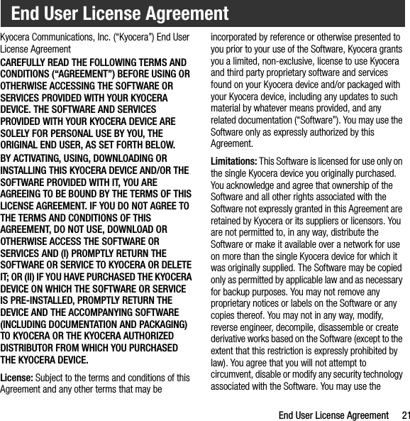 End User License Agreement 21Kyocera Communications, Inc. (“Kyocera”) End User License AgreementCAREFULLY READ THE FOLLOWING TERMS AND CONDITIONS (“AGREEMENT”) BEFORE USING OR OTHERWISE ACCESSING THE SOFTWARE OR SERVICES PROVIDED WITH YOUR KYOCERA DEVICE. THE SOFTWARE AND SERVICES PROVIDED WITH YOUR KYOCERA DEVICE ARE SOLELY FOR PERSONAL USE BY YOU, THE ORIGINAL END USER, AS SET FORTH BELOW.BY ACTIVATING, USING, DOWNLOADING OR INSTALLING THIS KYOCERA DEVICE AND/OR THE SOFTWARE PROVIDED WITH IT, YOU ARE AGREEING TO BE BOUND BY THE TERMS OF THIS LICENSE AGREEMENT. IF YOU DO NOT AGREE TO THE TERMS AND CONDITIONS OF THIS AGREEMENT, DO NOT USE, DOWNLOAD OR OTHERWISE ACCESS THE SOFTWARE OR SERVICES AND (I) PROMPTLY RETURN THE SOFTWARE OR SERVICE TO KYOCERA OR DELETE IT; OR (II) IF YOU HAVE PURCHASED THE KYOCERA DEVICE ON WHICH THE SOFTWARE OR SERVICE IS PRE-INSTALLED, PROMPTLY RETURN THE DEVICE AND THE ACCOMPANYING SOFTWARE (INCLUDING DOCUMENTATION AND PACKAGING) TO KYOCERA OR THE KYOCERA AUTHORIZED DISTRIBUTOR FROM WHICH YOU PURCHASED THE KYOCERA DEVICE.License: Subject to the terms and conditions of this Agreement and any other terms that may be incorporated by reference or otherwise presented to you prior to your use of the Software, Kyocera grants you a limited, non-exclusive, license to use Kyocera and third party proprietary software and services found on your Kyocera device and/or packaged with your Kyocera device, including any updates to such material by whatever means provided, and any related documentation (“Software”). You may use the Software only as expressly authorized by this Agreement.Limitations: This Software is licensed for use only on the single Kyocera device you originally purchased. You acknowledge and agree that ownership of the Software and all other rights associated with the Software not expressly granted in this Agreement are retained by Kyocera or its suppliers or licensors. You are not permitted to, in any way, distribute the Software or make it available over a network for use on more than the single Kyocera device for which it was originally supplied. The Software may be copied only as permitted by applicable law and as necessary for backup purposes. You may not remove any proprietary notices or labels on the Software or any copies thereof. You may not in any way, modify, reverse engineer, decompile, disassemble or create derivative works based on the Software (except to the extent that this restriction is expressly prohibited by law). You agree that you will not attempt to circumvent, disable or modify any security technology associated with the Software. You may use the End User License Agreement