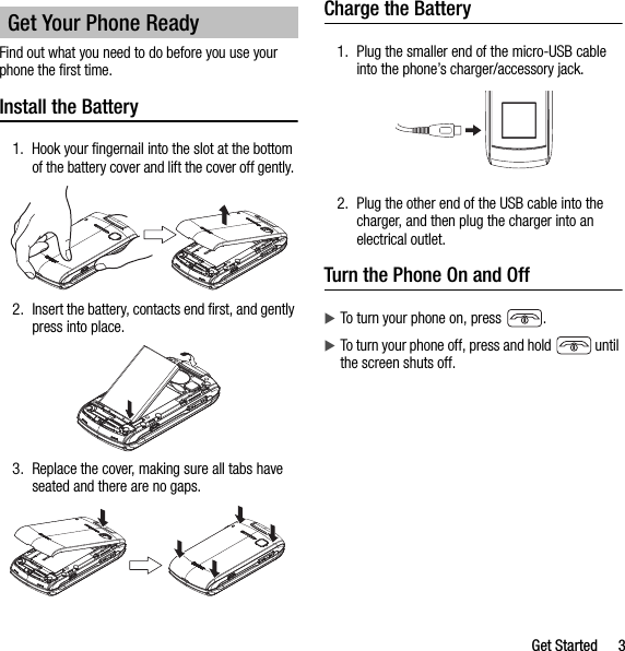 Get Started 3Find out what you need to do before you use your phone the first time.Install the Battery1. Hook your fingernail into the slot at the bottom of the battery cover and lift the cover off gently. 2. Insert the battery, contacts end first, and gently press into place.3. Replace the cover, making sure all tabs have seated and there are no gaps.Charge the Battery1. Plug the smaller end of the micro-USB cable into the phone’s charger/accessory jack.2. Plug the other end of the USB cable into the charger, and then plug the charger into an electrical outlet.Turn the Phone On and OffTo turn your phone on, press  .To turn your phone off, press and hold   until the screen shuts off.Get Your Phone Ready