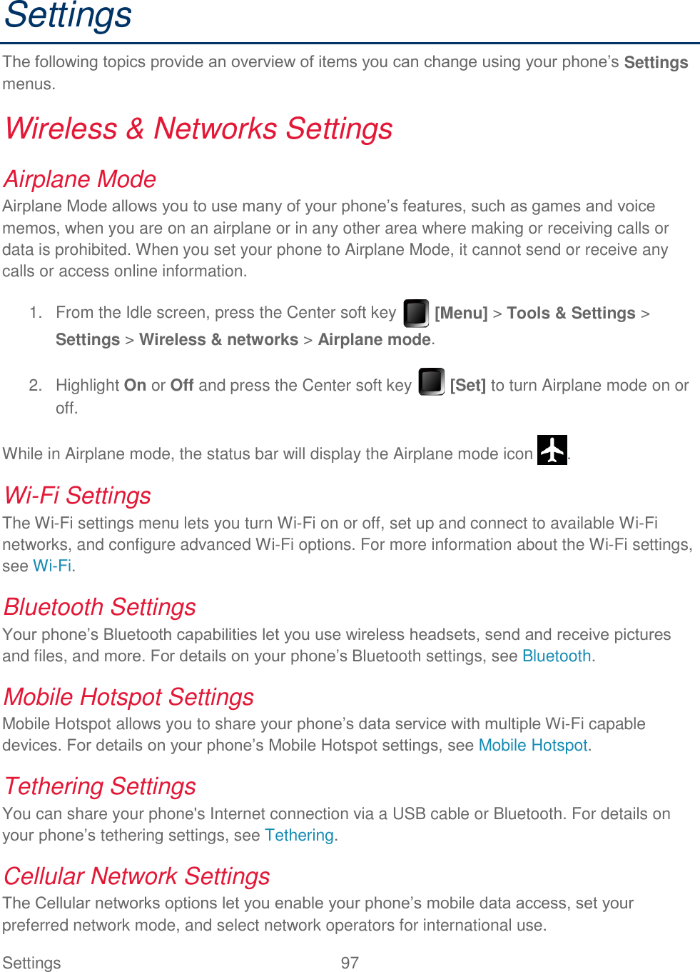 Settings  97   Settings The following topics provide an overview of items you can change using your phone’s Settings menus. Wireless &amp; Networks Settings Airplane Mode Airplane Mode allows you to use many of your phone’s features, such as games and voice memos, when you are on an airplane or in any other area where making or receiving calls or data is prohibited. When you set your phone to Airplane Mode, it cannot send or receive any calls or access online information.   From the Idle screen, press the Center soft key   [Menu] &gt; Tools &amp; Settings &gt; 1.Settings &gt; Wireless &amp; networks &gt; Airplane mode.   Highlight On or Off and press the Center soft key   [Set] to turn Airplane mode on or 2.off. While in Airplane mode, the status bar will display the Airplane mode icon  . Wi-Fi Settings The Wi-Fi settings menu lets you turn Wi-Fi on or off, set up and connect to available Wi-Fi networks, and configure advanced Wi-Fi options. For more information about the Wi-Fi settings, see Wi-Fi. Bluetooth Settings Your phone’s Bluetooth capabilities let you use wireless headsets, send and receive pictures and files, and more. For details on your phone’s Bluetooth settings, see Bluetooth. Mobile Hotspot Settings Mobile Hotspot allows you to share your phone’s data service with multiple Wi-Fi capable devices. For details on your phone’s Mobile Hotspot settings, see Mobile Hotspot. Tethering Settings You can share your phone&apos;s Internet connection via a USB cable or Bluetooth. For details on your phone’s tethering settings, see Tethering. Cellular Network Settings The Cellular networks options let you enable your phone’s mobile data access, set your preferred network mode, and select network operators for international use. 