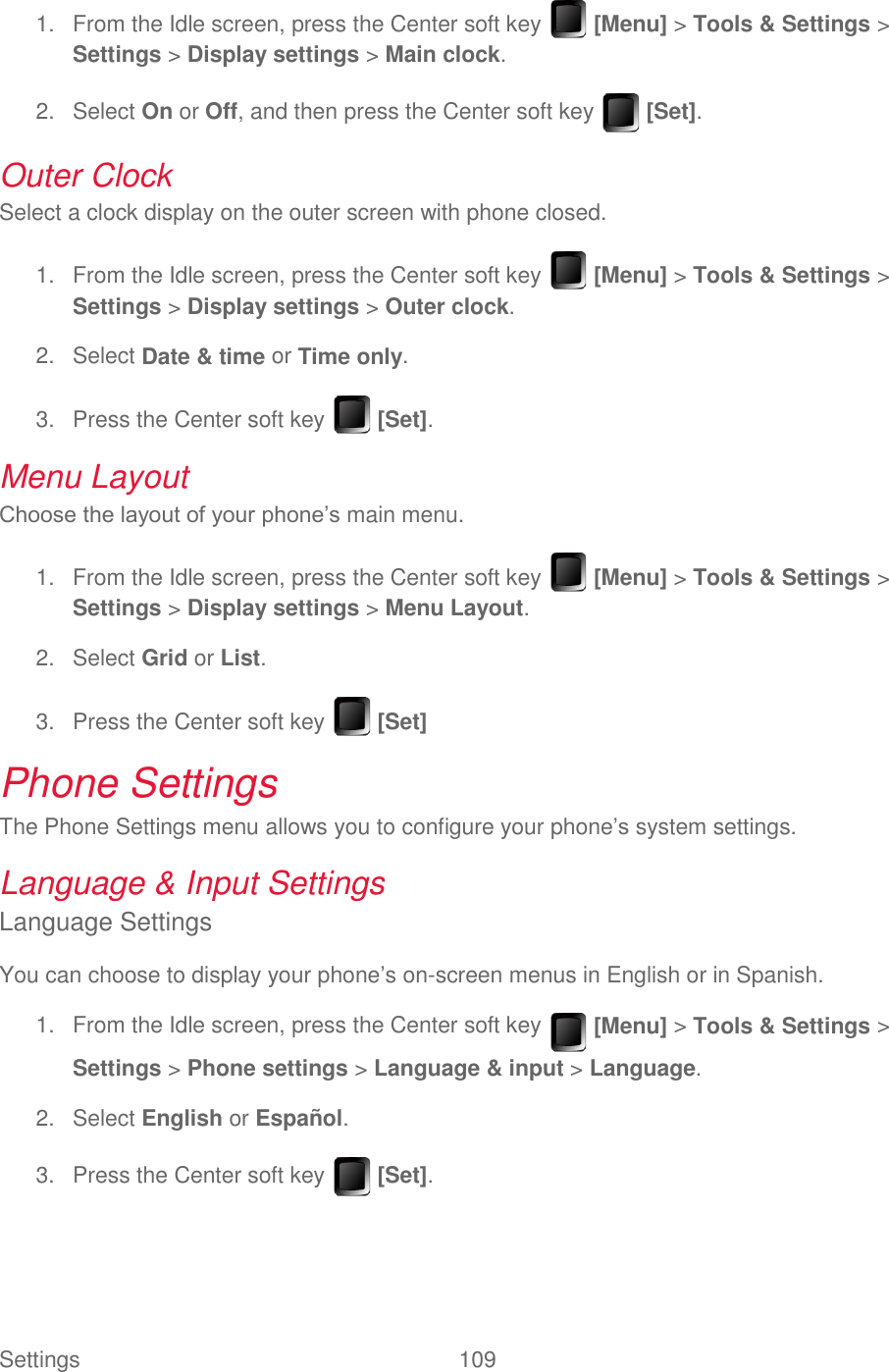 Settings  109     From the Idle screen, press the Center soft key   [Menu] &gt; Tools &amp; Settings &gt; 1.Settings &gt; Display settings &gt; Main clock.   Select On or Off, and then press the Center soft key   [Set]. 2.Outer Clock Select a clock display on the outer screen with phone closed.   From the Idle screen, press the Center soft key   [Menu] &gt; Tools &amp; Settings &gt; 1.Settings &gt; Display settings &gt; Outer clock.   Select Date &amp; time or Time only. 2.  Press the Center soft key   [Set]. 3.Menu Layout Choose the layout of your phone’s main menu.   From the Idle screen, press the Center soft key   [Menu] &gt; Tools &amp; Settings &gt; 1.Settings &gt; Display settings &gt; Menu Layout.   Select Grid or List. 2.  Press the Center soft key   [Set] 3.Phone Settings The Phone Settings menu allows you to configure your phone’s system settings. Language &amp; Input Settings Language Settings You can choose to display your phone’s on-screen menus in English or in Spanish.   From the Idle screen, press the Center soft key   [Menu] &gt; Tools &amp; Settings &gt; 1.Settings &gt; Phone settings &gt; Language &amp; input &gt; Language.   Select English or Español. 2.  Press the Center soft key   [Set]. 3.