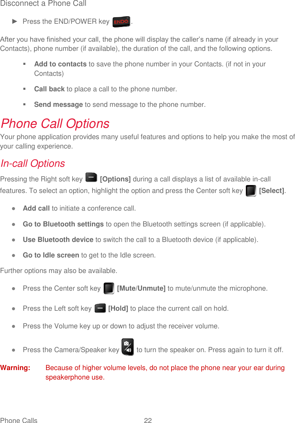 Phone Calls  22   Disconnect a Phone Call ►  Press the END/POWER key  . After you have finished your call, the phone will display the caller’s name (if already in your Contacts), phone number (if available), the duration of the call, and the following options.  Add to contacts to save the phone number in your Contacts. (if not in your Contacts)  Call back to place a call to the phone number.  Send message to send message to the phone number. Phone Call Options Your phone application provides many useful features and options to help you make the most of your calling experience. In-call Options Pressing the Right soft key   [Options] during a call displays a list of available in-call features. To select an option, highlight the option and press the Center soft key   [Select]. ● Add call to initiate a conference call. ● Go to Bluetooth settings to open the Bluetooth settings screen (if applicable). ● Use Bluetooth device to switch the call to a Bluetooth device (if applicable). ● Go to Idle screen to get to the Idle screen. Further options may also be available. ● Press the Center soft key   [Mute/Unmute] to mute/unmute the microphone. ● Press the Left soft key   [Hold] to place the current call on hold. ● Press the Volume key up or down to adjust the receiver volume. ● Press the Camera/Speaker key   to turn the speaker on. Press again to turn it off. Warning:  Because of higher volume levels, do not place the phone near your ear during speakerphone use. 