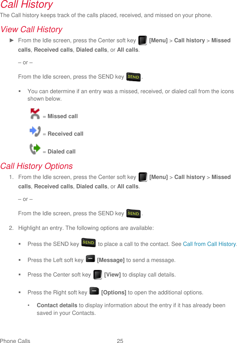 Phone Calls  25   Call History The Call history keeps track of the calls placed, received, and missed on your phone. View Call History ►  From the Idle screen, press the Center soft key   [Menu] &gt; Call history &gt; Missed calls, Received calls, Dialed calls, or All calls. – or – From the Idle screen, press the SEND key  .   You can determine if an entry was a missed, received, or dialed call from the icons shown below.  = Missed call  = Received call  = Dialed call Call History Options   From the Idle screen, press the Center soft key   [Menu] &gt; Call history &gt; Missed 1.calls, Received calls, Dialed calls, or All calls. – or – From the Idle screen, press the SEND key  .   Highlight an entry. The following options are available: 2.  Press the SEND key   to place a call to the contact. See Call from Call History.   Press the Left soft key   [Message] to send a message.   Press the Center soft key   [View] to display call details.   Press the Right soft key   [Options] to open the additional options. • Contact details to display information about the entry if it has already been saved in your Contacts. 