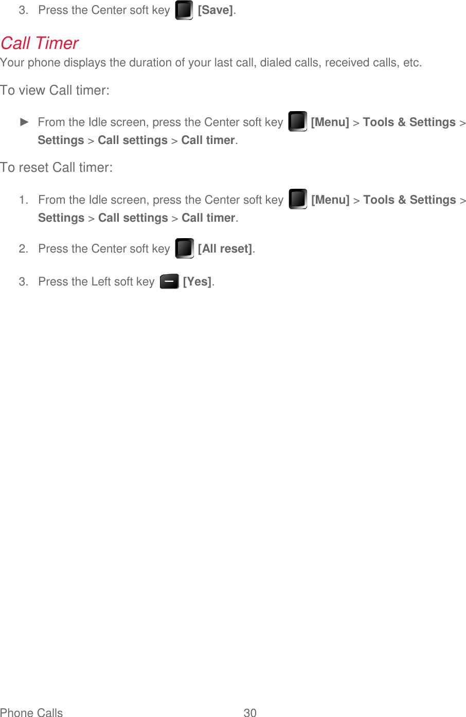 Phone Calls  30     Press the Center soft key   [Save]. 3.Call Timer Your phone displays the duration of your last call, dialed calls, received calls, etc. To view Call timer: ►  From the Idle screen, press the Center soft key   [Menu] &gt; Tools &amp; Settings &gt; Settings &gt; Call settings &gt; Call timer. To reset Call timer:   From the Idle screen, press the Center soft key   [Menu] &gt; Tools &amp; Settings &gt; 1.Settings &gt; Call settings &gt; Call timer.   Press the Center soft key   [All reset]. 2.  Press the Left soft key   [Yes]. 3.