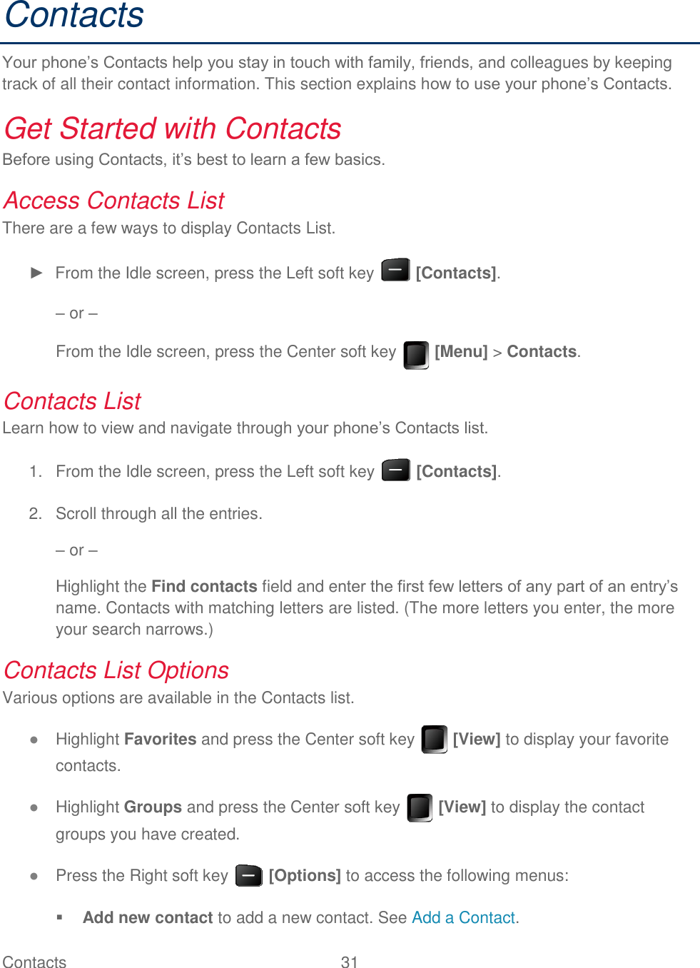 Contacts  31   Contacts Your phone’s Contacts help you stay in touch with family, friends, and colleagues by keeping track of all their contact information. This section explains how to use your phone’s Contacts. Get Started with Contacts  Before using Contacts, it’s best to learn a few basics.  Access Contacts List There are a few ways to display Contacts List. ►  From the Idle screen, press the Left soft key   [Contacts]. – or – From the Idle screen, press the Center soft key   [Menu] &gt; Contacts. Contacts List Learn how to view and navigate through your phone’s Contacts list.   From the Idle screen, press the Left soft key   [Contacts]. 1.  Scroll through all the entries. 2.– or – Highlight the Find contacts field and enter the first few letters of any part of an entry’s name. Contacts with matching letters are listed. (The more letters you enter, the more your search narrows.) Contacts List Options Various options are available in the Contacts list. ● Highlight Favorites and press the Center soft key   [View] to display your favorite contacts. ● Highlight Groups and press the Center soft key   [View] to display the contact groups you have created. ● Press the Right soft key   [Options] to access the following menus:  Add new contact to add a new contact. See Add a Contact. 