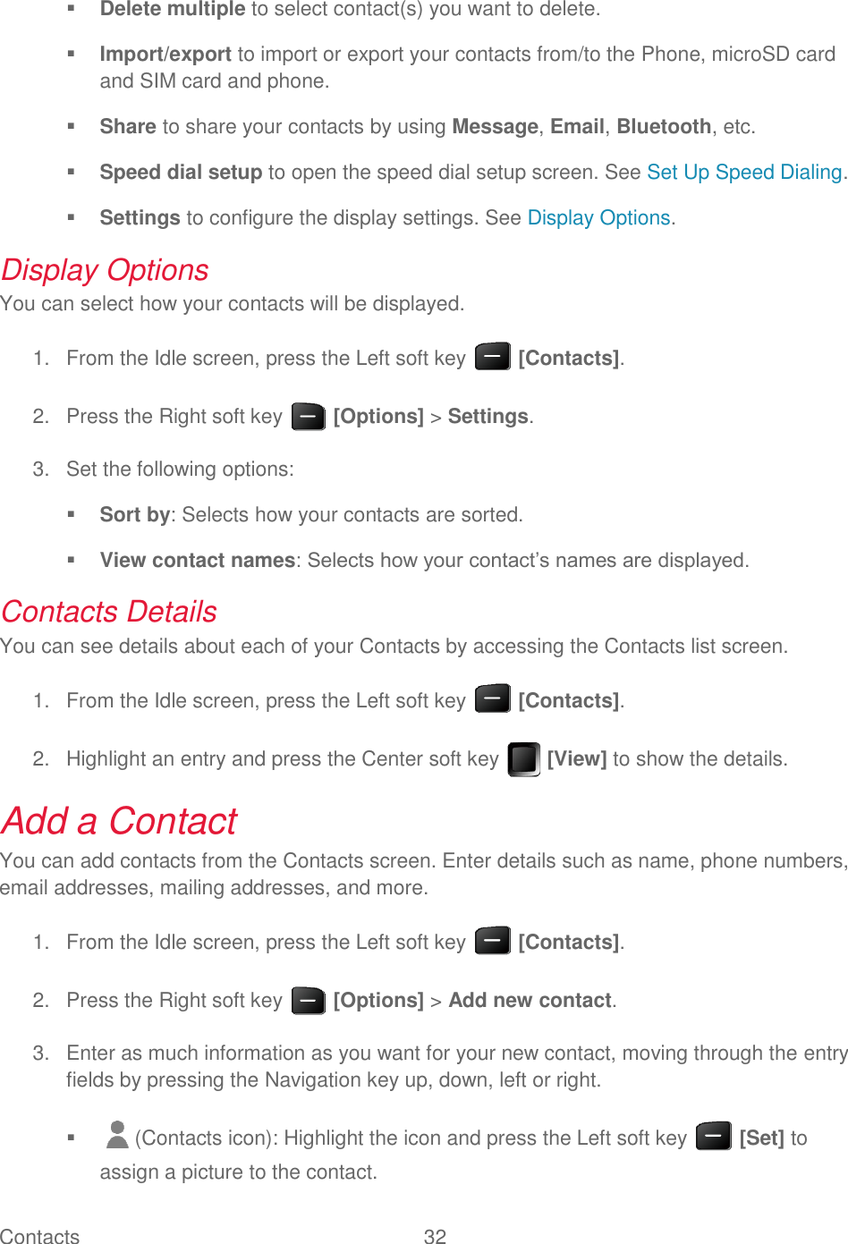 Contacts  32    Delete multiple to select contact(s) you want to delete.  Import/export to import or export your contacts from/to the Phone, microSD card and SIM card and phone.  Share to share your contacts by using Message, Email, Bluetooth, etc.  Speed dial setup to open the speed dial setup screen. See Set Up Speed Dialing.  Settings to configure the display settings. See Display Options. Display Options You can select how your contacts will be displayed.   From the Idle screen, press the Left soft key   [Contacts]. 1.  Press the Right soft key   [Options] &gt; Settings. 2.  Set the following options: 3. Sort by: Selects how your contacts are sorted.  View contact names: Selects how your contact’s names are displayed. Contacts Details You can see details about each of your Contacts by accessing the Contacts list screen.   From the Idle screen, press the Left soft key   [Contacts]. 1.  Highlight an entry and press the Center soft key   [View] to show the details. 2.Add a Contact You can add contacts from the Contacts screen. Enter details such as name, phone numbers, email addresses, mailing addresses, and more.   From the Idle screen, press the Left soft key   [Contacts]. 1.  Press the Right soft key   [Options] &gt; Add new contact. 2.  Enter as much information as you want for your new contact, moving through the entry 3.fields by pressing the Navigation key up, down, left or right.   (Contacts icon): Highlight the icon and press the Left soft key   [Set] to assign a picture to the contact. 