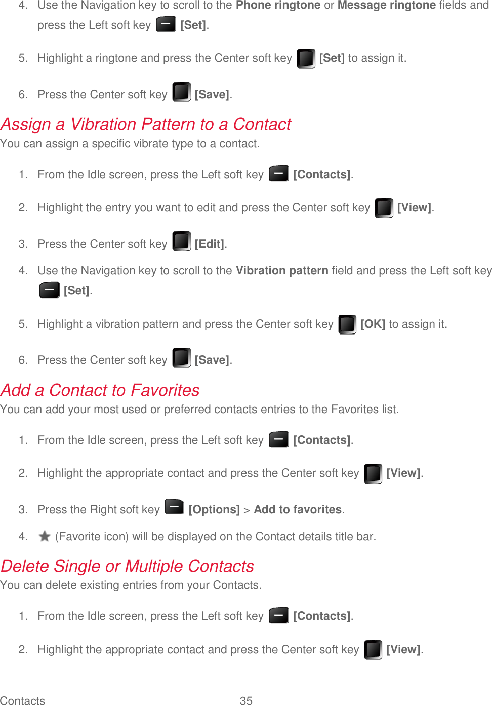 Contacts  35     Use the Navigation key to scroll to the Phone ringtone or Message ringtone fields and 4.press the Left soft key   [Set].   Highlight a ringtone and press the Center soft key   [Set] to assign it. 5.  Press the Center soft key   [Save]. 6.Assign a Vibration Pattern to a Contact You can assign a specific vibrate type to a contact.   From the Idle screen, press the Left soft key   [Contacts]. 1.  Highlight the entry you want to edit and press the Center soft key   [View]. 2.  Press the Center soft key   [Edit]. 3.  Use the Navigation key to scroll to the Vibration pattern field and press the Left soft key 4. [Set].   Highlight a vibration pattern and press the Center soft key   [OK] to assign it. 5.  Press the Center soft key   [Save]. 6.Add a Contact to Favorites You can add your most used or preferred contacts entries to the Favorites list.   From the Idle screen, press the Left soft key   [Contacts]. 1.  Highlight the appropriate contact and press the Center soft key   [View]. 2.  Press the Right soft key   [Options] &gt; Add to favorites. 3.   (Favorite icon) will be displayed on the Contact details title bar. 4.Delete Single or Multiple Contacts  You can delete existing entries from your Contacts.   From the Idle screen, press the Left soft key   [Contacts]. 1.  Highlight the appropriate contact and press the Center soft key   [View]. 2.