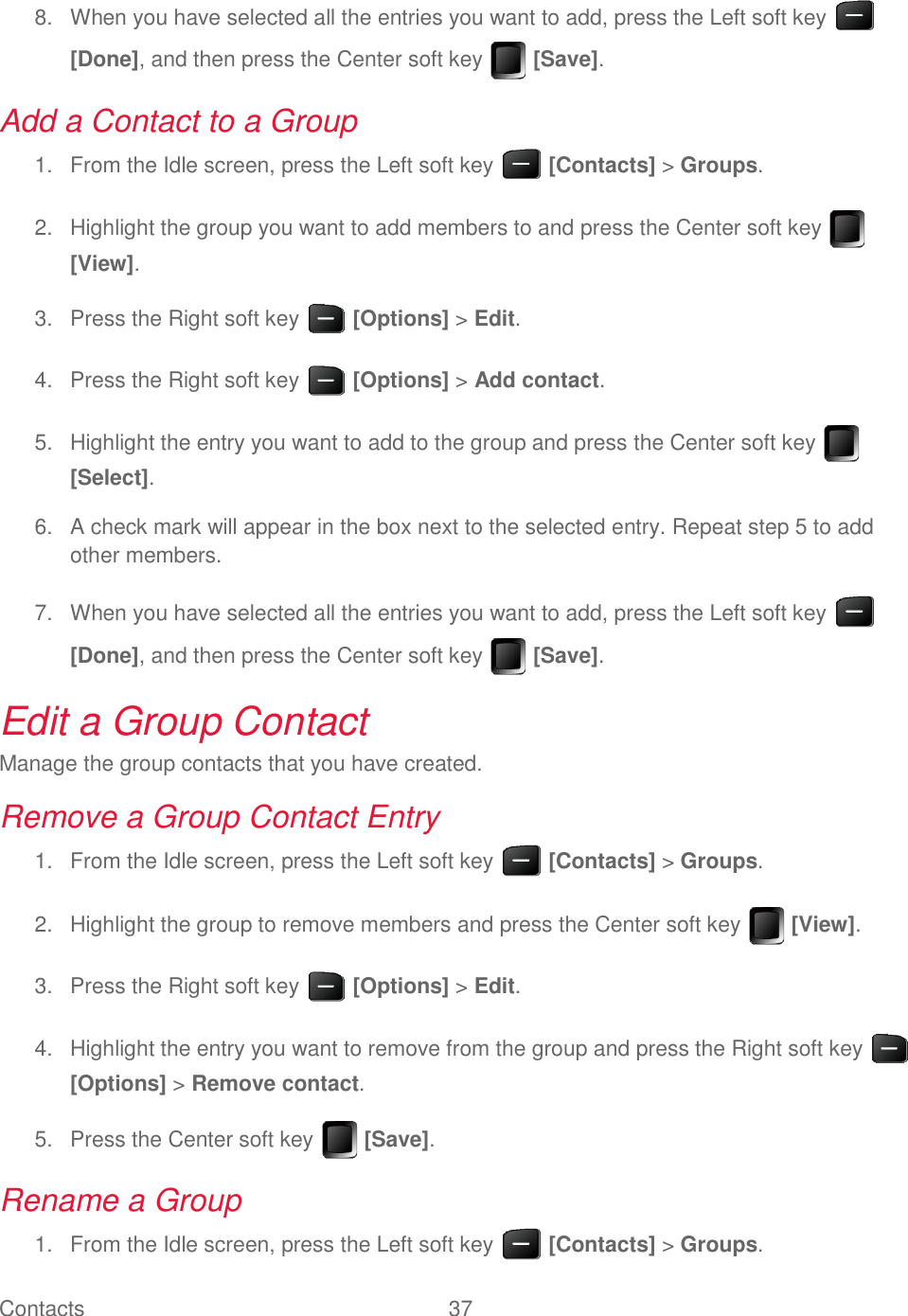 Contacts  37     When you have selected all the entries you want to add, press the Left soft key   8.[Done], and then press the Center soft key   [Save]. Add a Contact to a Group   From the Idle screen, press the Left soft key   [Contacts] &gt; Groups. 1.  Highlight the group you want to add members to and press the Center soft key   2.[View].   Press the Right soft key   [Options] &gt; Edit. 3.  Press the Right soft key   [Options] &gt; Add contact. 4.  Highlight the entry you want to add to the group and press the Center soft key   5.[Select].   A check mark will appear in the box next to the selected entry. Repeat step 5 to add 6.other members.   When you have selected all the entries you want to add, press the Left soft key   7.[Done], and then press the Center soft key   [Save]. Edit a Group Contact Manage the group contacts that you have created. Remove a Group Contact Entry   From the Idle screen, press the Left soft key   [Contacts] &gt; Groups. 1.  Highlight the group to remove members and press the Center soft key   [View]. 2.  Press the Right soft key   [Options] &gt; Edit. 3.  Highlight the entry you want to remove from the group and press the Right soft key   4.[Options] &gt; Remove contact.   Press the Center soft key   [Save]. 5.Rename a Group   From the Idle screen, press the Left soft key   [Contacts] &gt; Groups. 1.