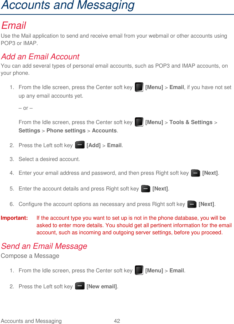 Accounts and Messaging  42   Accounts and Messaging Email Use the Mail application to send and receive email from your webmail or other accounts using POP3 or IMAP. Add an Email Account You can add several types of personal email accounts, such as POP3 and IMAP accounts, on your phone.   From the Idle screen, press the Center soft key   [Menu] &gt; Email, if you have not set 1.up any email accounts yet. – or – From the Idle screen, press the Center soft key   [Menu] &gt; Tools &amp; Settings &gt; Settings &gt; Phone settings &gt; Accounts.   Press the Left soft key   [Add] &gt; Email. 2.  Select a desired account. 3.  Enter your email address and password, and then press Right soft key   [Next]. 4.  Enter the account details and press Right soft key   [Next]. 5.  Configure the account options as necessary and press Right soft key   [Next]. 6.Important:  If the account type you want to set up is not in the phone database, you will be asked to enter more details. You should get all pertinent information for the email account, such as incoming and outgoing server settings, before you proceed. Send an Email Message Compose a Message   From the Idle screen, press the Center soft key   [Menu] &gt; Email. 1.  Press the Left soft key   [New email]. 2.