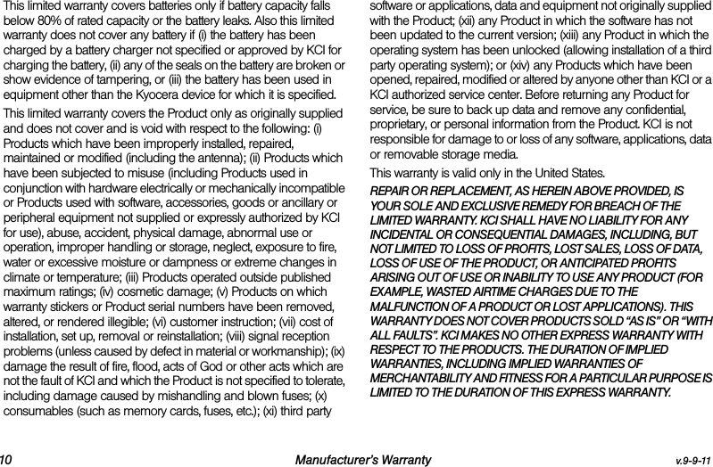 10 Manufacturer’s Warranty v.9-9-11This limited warranty covers batteries only if battery capacity falls below 80% of rated capacity or the battery leaks. Also this limited warranty does not cover any battery if (i) the battery has been charged by a battery charger not specified or approved by KCI for charging the battery, (ii) any of the seals on the battery are broken or show evidence of tampering, or (iii) the battery has been used in equipment other than the Kyocera device for which it is specified.This limited warranty covers the Product only as originally supplied and does not cover and is void with respect to the following: (i) Products which have been improperly installed, repaired, maintained or modified (including the antenna); (ii) Products which have been subjected to misuse (including Products used in conjunction with hardware electrically or mechanically incompatible or Products used with software, accessories, goods or ancillary or peripheral equipment not supplied or expressly authorized by KCI for use), abuse, accident, physical damage, abnormal use or operation, improper handling or storage, neglect, exposure to fire, water or excessive moisture or dampness or extreme changes in climate or temperature; (iii) Products operated outside published maximum ratings; (iv) cosmetic damage; (v) Products on which warranty stickers or Product serial numbers have been removed, altered, or rendered illegible; (vi) customer instruction; (vii) cost of installation, set up, removal or reinstallation; (viii) signal reception problems (unless caused by defect in material or workmanship); (ix) damage the result of fire, flood, acts of God or other acts which are not the fault of KCI and which the Product is not specified to tolerate, including damage caused by mishandling and blown fuses; (x) consumables (such as memory cards, fuses, etc.); (xi) third party software or applications, data and equipment not originally supplied with the Product; (xii) any Product in which the software has not been updated to the current version; (xiii) any Product in which the operating system has been unlocked (allowing installation of a third party operating system); or (xiv) any Products which have been opened, repaired, modified or altered by anyone other than KCI or a KCI authorized service center. Before returning any Product for service, be sure to back up data and remove any confidential, proprietary, or personal information from the Product. KCI is not responsible for damage to or loss of any software, applications, data or removable storage media.This warranty is valid only in the United States.REPAIR OR REPLACEMENT, AS HEREIN ABOVE PROVIDED, IS YOUR SOLE AND EXCLUSIVE REMEDY FOR BREACH OF THE LIMITED WARRANTY. KCI SHALL HAVE NO LIABILITY FOR ANY INCIDENTAL OR CONSEQUENTIAL DAMAGES, INCLUDING, BUT NOT LIMITED TO LOSS OF PROFITS, LOST SALES, LOSS OF DATA, LOSS OF USE OF THE PRODUCT, OR ANTICIPATED PROFITS ARISING OUT OF USE OR INABILITY TO USE ANY PRODUCT (FOR EXAMPLE, WASTED AIRTIME CHARGES DUE TO THE MALFUNCTION OF A PRODUCT OR LOST APPLICATIONS). THIS WARRANTY DOES NOT COVER PRODUCTS SOLD “AS IS” OR “WITH ALL FAULTS”. KCI MAKES NO OTHER EXPRESS WARRANTY WITH RESPECT TO THE PRODUCTS. THE DURATION OF IMPLIED WARRANTIES, INCLUDING IMPLIED WARRANTIES OF MERCHANTABILITY AND FITNESS FOR A PARTICULAR PURPOSE IS LIMITED TO THE DURATION OF THIS EXPRESS WARRANTY.