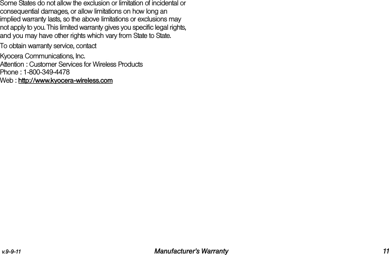v.9-9-11 Manufacturer’s Warranty 11Some States do not allow the exclusion or limitation of incidental or consequential damages, or allow limitations on how long an implied warranty lasts, so the above limitations or exclusions may not apply to you. This limited warranty gives you specific legal rights, and you may have other rights which vary from State to State.To obtain warranty service, contactKyocera Communications, Inc.Attention : Customer Services for Wireless ProductsPhone : 1-800-349-4478Web : http://www.kyocera-wireless.com