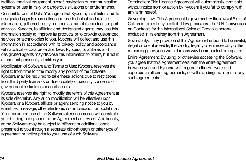 14 End User License Agreementfacilities, medical equipment, aircraft navigation or communication systems or use in risky or dangerous situations or environments.Consent to Use of Data: You agree that Kyocera, its affiliates and its designated agents may collect and use technical and related information, gathered in any manner, as part of its product support services. Kyocera, its affiliates and designated agents may use this information solely to improve its products or to provide customized services or technologies to you. Kyocera will collect and use this information in accordance with its privacy policy and accordance with applicable data protection laws. Kyocera, its affiliates and designated agents may disclose this information to others, but not in a form that personally identifies you.Modification of Software and Terms of Use: Kyocera reserves the right to from time to time modify any portion of the Software. Kyocera may be required to take these actions due to restrictions from third party licensors or due to safety or security concerns or government restrictions or court orders.Kyocera reserves the right to modify the terms of this Agreement at its sole discretion. Any such modification will be effective upon Kyocera or a Kyocera affiliate or agent sending notice to you by email, text message, other electronic communication or postal mail. Your continued use of the Software after such notice will constitute your binding acceptance of the Agreement as revised. Additionally, some Software may be subject to different or additional terms presented to you through a separate click-through or other type of agreement or notice prior to your use of such Software.Termination: This License Agreement will automatically terminate without notice from or action by Kyocera if you fail to comply with any term hereof.Governing Law: This Agreement is governed by the laws of State of California except any conflict of law provisions. The U.N. Convention on Contracts for the International Sales of Goods is hereby excluded in its entirety from this Agreement.Severability: If any provision of this Agreement is found to be invalid, illegal or unenforceable, the validity, legality or enforceability of the remaining provisions will not in any way be impacted or impaired.Entire Agreement: By using or otherwise accessing the Software, you agree that this Agreement sets forth the entire agreement between you and Kyocera with regard to the Software and supersedes all prior agreements, notwithstanding the terms of any such agreements.