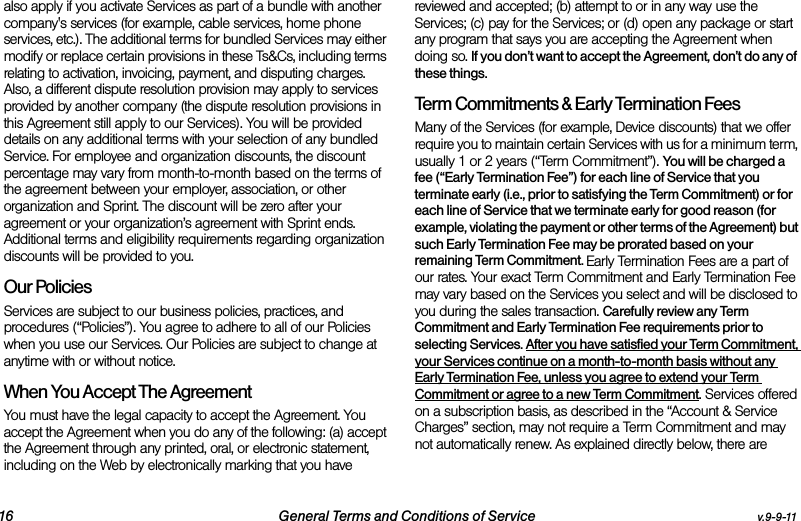 16 General Terms and Conditions of Service v.9-9-11also apply if you activate Services as part of a bundle with another company&apos;s services (for example, cable services, home phone services, etc.). The additional terms for bundled Services may either modify or replace certain provisions in these Ts&amp;Cs, including terms relating to activation, invoicing, payment, and disputing charges. Also, a different dispute resolution provision may apply to services provided by another company (the dispute resolution provisions in this Agreement still apply to our Services). You will be provided details on any additional terms with your selection of any bundled Service. For employee and organization discounts, the discount percentage may vary from month-to-month based on the terms of the agreement between your employer, association, or other organization and Sprint. The discount will be zero after your agreement or your organization’s agreement with Sprint ends. Additional terms and eligibility requirements regarding organization discounts will be provided to you.Our PoliciesServices are subject to our business policies, practices, and procedures (“Policies”). You agree to adhere to all of our Policies when you use our Services. Our Policies are subject to change at anytime with or without notice. When You Accept The AgreementYou must have the legal capacity to accept the Agreement. You accept the Agreement when you do any of the following: (a) accept the Agreement through any printed, oral, or electronic statement, including on the Web by electronically marking that you have reviewed and accepted; (b) attempt to or in any way use the Services; (c) pay for the Services; or (d) open any package or start any program that says you are accepting the Agreement when doing so. If you don’t want to accept the Agreement, don’t do any of these things. Term Commitments &amp; Early Termination FeesMany of the Services (for example, Device discounts) that we offer require you to maintain certain Services with us for a minimum term, usually 1 or 2 years (“Term Commitment”). You will be charged a fee (“Early Termination Fee”) for each line of Service that you terminate early (i.e., prior to satisfying the Term Commitment) or for each line of Service that we terminate early for good reason (for example, violating the payment or other terms of the Agreement) but such Early Termination Fee may be prorated based on your remaining Term Commitment. Early Termination Fees are a part of our rates. Your exact Term Commitment and Early Termination Fee may vary based on the Services you select and will be disclosed to you during the sales transaction. Carefully review any Term Commitment and Early Termination Fee requirements prior to selecting Services. After you have satisfied your Term Commitment, your Services continue on a month-to-month basis without any Early Termination Fee, unless you agree to extend your Term Commitment or agree to a new Term Commitment. Services offered on a subscription basis, as described in the “Account &amp; Service Charges” section, may not require a Term Commitment and may not automatically renew. As explained directly below, there are 