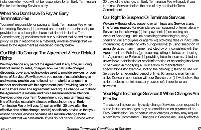 v.9-9-11 General Terms and Conditions of Service 17instances when you will not be responsible for an Early Termination Fee for terminating Services early. When You Don’t Have To Pay An Early Termination FeeYou aren’t responsible for paying an Early Termination Fee when terminating Services: (a) provided on a month-to-month basis; (b) provided on a subscription basis that do not include a Term Commitment; (c) consistent with our published trial period return policy; or (d) in response to a materially adverse change that we make to the Agreement as described directly below. Our Right To Change The Agreement &amp; Your Related RightsWe may change any part of the Agreement at any time, including, but not limited to, rates, charges, how we calculate charges, discounts, coverage, technologies used to provide services, or your terms of Service. We will provide you notice of material changes-and we may provide you notice of non-material changes-in a manner consistent with this Agreement (see “Providing Notice To Each Other Under The Agreement” section). If a change we make to the Agreement is material and has a material adverse effect on Services under your Term Commitment, you may terminate each line of Service materially affected without incurring an Early Termination Fee only if you: (a) call us within 30 days after the effective date of the change; and (b) specifically advise us that you wish to cancel Services because of a material change to the Agreement that we have made. If you do not cancel Service within 30 days of the change, an Early Termination Fee will apply if you terminate Services before the end of any applicable Term Commitment.Our Right To Suspend Or Terminate ServicesWe can, without notice, suspend or terminate any Service at any time for any reason. For example, we can suspend or terminate any Service for the following: (a) late payment; (b) exceeding an Account Spending Limit; (c) harassing/threatening/abusing/offending our employees or agents; (d) providing false or inaccurate information; (e) interfering with our operations; (f) using/suspicion of using Services in any manner restricted by or inconsistent with the Agreement and Policies; (g) breaching, failing to follow, or abusing the Agreement or Policies; (h) providing false, inaccurate, dated, or unverifiable identification or credit information or becoming insolvent or bankrupt; (i) modifying a Device from its manufacturer specifications (for example, rooting the device); (j) failing to use our Services for an extended period of time; (k) failing to maintain an active Device in connection with our Services; or (l) if we believe the action protects our interests, any customer’s interests, or our networks. Your Right To Change Services &amp; When Changes Are Effective The account holder can typically change Services upon request. In some instances, changes may be conditioned on payment of an Early Termination Fee or certain other charges, or they may require a new Term Commitment. Changes to Services are usually effective 