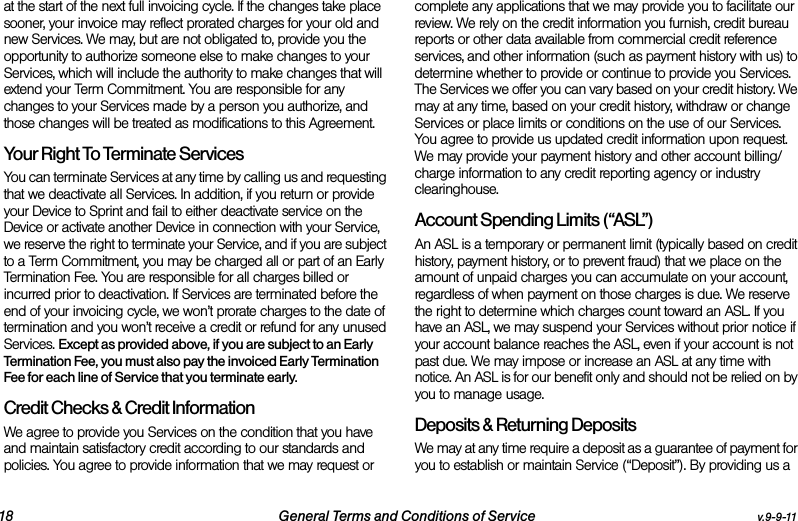 18 General Terms and Conditions of Service v.9-9-11at the start of the next full invoicing cycle. If the changes take place sooner, your invoice may reflect prorated charges for your old and new Services. We may, but are not obligated to, provide you the opportunity to authorize someone else to make changes to your Services, which will include the authority to make changes that will extend your Term Commitment. You are responsible for any changes to your Services made by a person you authorize, and those changes will be treated as modifications to this Agreement.Your Right To Terminate ServicesYou can terminate Services at any time by calling us and requesting that we deactivate all Services. In addition, if you return or provide your Device to Sprint and fail to either deactivate service on the Device or activate another Device in connection with your Service, we reserve the right to terminate your Service, and if you are subject to a Term Commitment, you may be charged all or part of an Early Termination Fee. You are responsible for all charges billed or incurred prior to deactivation. If Services are terminated before the end of your invoicing cycle, we won’t prorate charges to the date of termination and you won’t receive a credit or refund for any unused Services. Except as provided above, if you are subject to an Early Termination Fee, you must also pay the invoiced Early Termination Fee for each line of Service that you terminate early.Credit Checks &amp; Credit InformationWe agree to provide you Services on the condition that you have and maintain satisfactory credit according to our standards and policies. You agree to provide information that we may request or complete any applications that we may provide you to facilitate our review. We rely on the credit information you furnish, credit bureau reports or other data available from commercial credit reference services, and other information (such as payment history with us) to determine whether to provide or continue to provide you Services. The Services we offer you can vary based on your credit history. We may at any time, based on your credit history, withdraw or change Services or place limits or conditions on the use of our Services. You agree to provide us updated credit information upon request. We may provide your payment history and other account billing/charge information to any credit reporting agency or industry clearinghouse. Account Spending Limits (“ASL”)An ASL is a temporary or permanent limit (typically based on credit history, payment history, or to prevent fraud) that we place on the amount of unpaid charges you can accumulate on your account, regardless of when payment on those charges is due. We reserve the right to determine which charges count toward an ASL. If you have an ASL, we may suspend your Services without prior notice if your account balance reaches the ASL, even if your account is not past due. We may impose or increase an ASL at any time with notice. An ASL is for our benefit only and should not be relied on by you to manage usage. Deposits &amp; Returning DepositsWe may at any time require a deposit as a guarantee of payment for you to establish or maintain Service (“Deposit”). By providing us a 