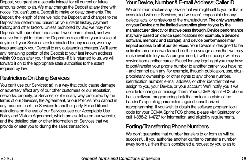 v.9-9-11 General Terms and Conditions of Service 19Deposit, you grant us a security interest for all current or future amounts owed to us. We may change the Deposit at any time with notice. You can’t use a Deposit to make or delay payments. The Deposit, the length of time we hold the Deposit, and changes to the Deposit are determined based on your credit history, payment history, and other factors. Unless prohibited by law, we may mix Deposits with our other funds and it won’t earn interest, and we reserve the right to return the Deposit as a credit on your invoice at anytime. If your Services are terminated for any reason, we may keep and apply your Deposit to any outstanding charges. We’ll send any remaining portion of the Deposit to your last known address within 90 days after your final invoice—if it is returned to us, we will forward it on to the appropriate state authorities to the extent required by law. Restrictions On Using ServicesYou can’t use our Services: (a) in a way that could cause damage or adversely affect any of our other customers or our reputation, networks, property, or Services; or (b) in any way prohibited by the terms of our Services, the Agreement, or our Policies. You cannot in any manner resell the Services to another party. For additional restrictions on the use of our Services, see our Acceptable Use Policy and Visitors Agreement, which are available on our website, and the detailed plan or other information on Services that we provide or refer you to during the sales transaction.Your Device, Number &amp; E-mail Address; Caller IDWe don’t manufacture any Device that we might sell to you or that is associated with our Services, and we aren’t responsible for any defects, acts, or omissions of the manufacturer. The only warranties on your Device are the limited warranties given to you by the manufacturer directly or that we pass through. Device performance may vary based on device specifications (for example, a device’s software, memory, and storage), and device performance may impact access to all of our Services. Your Device is designed to be activated on our networks and in other coverage areas that we may make available to you. As programmed, it will not accept wireless service from another carrier. Except for any legal right you may have to port/transfer your phone number to another carrier, you have no—and cannot gain any (for example, through publication, use, etc.)—proprietary, ownership, or other rights to any phone number, identification number, e-mail address, or other identifier that we assign to you, your Device, or your account. We’ll notify you if we decide to change or reassign them. Your CDMA Sprint PCS phone has a software programming lock that protects certain of the handset’s operating parameters against unauthorized reprogramming. If you wish to obtain the software program lock code for your CDMA Sprint PCS phone, please visit Sprint.com or call 1-888-211-4727 for information and eligibility requirements.Porting/Transferring Phone NumbersWe don’t guarantee that number transfers to or from us will be successful. If you authorize another carrier to transfer a number away from us, then that is considered a request by you to us to 