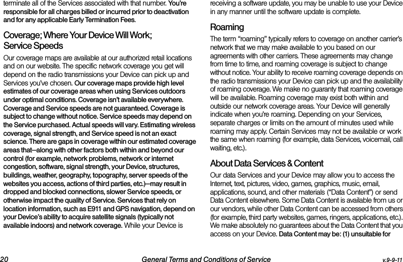 20 General Terms and Conditions of Service v.9-9-11terminate all of the Services associated with that number. You’re responsible for all charges billed or incurred prior to deactivation and for any applicable Early Termination Fees.Coverage; Where Your Device Will Work; Service SpeedsOur coverage maps are available at our authorized retail locations and on our website. The specific network coverage you get will depend on the radio transmissions your Device can pick up and Services you’ve chosen. Our coverage maps provide high level estimates of our coverage areas when using Services outdoors under optimal conditions. Coverage isn’t available everywhere. Coverage and Service speeds are not guaranteed. Coverage is subject to change without notice. Service speeds may depend on the Service purchased. Actual speeds will vary. Estimating wireless coverage, signal strength, and Service speed is not an exact science. There are gaps in coverage within our estimated coverage areas that—along with other factors both within and beyond our control (for example, network problems, network or internet congestion, software, signal strength, your Device, structures, buildings, weather, geography, topography, server speeds of the websites you access, actions of third parties, etc.)—may result in dropped and blocked connections, slower Service speeds, or otherwise impact the quality of Service. Services that rely on location information, such as E911 and GPS navigation, depend on your Device’s ability to acquire satellite signals (typically not available indoors) and network coverage. While your Device is receiving a software update, you may be unable to use your Device in any manner until the software update is complete.RoamingThe term “roaming” typically refers to coverage on another carrier’s network that we may make available to you based on our agreements with other carriers. These agreements may change from time to time, and roaming coverage is subject to change without notice. Your ability to receive roaming coverage depends on the radio transmissions your Device can pick up and the availability of roaming coverage. We make no guaranty that roaming coverage will be available. Roaming coverage may exist both within and outside our network coverage areas. Your Device will generally indicate when you’re roaming. Depending on your Services, separate charges or limits on the amount of minutes used while roaming may apply. Certain Services may not be available or work the same when roaming (for example, data Services, voicemail, call waiting, etc.). About Data Services &amp; ContentOur data Services and your Device may allow you to access the Internet, text, pictures, video, games, graphics, music, email, applications, sound, and other materials (“Data Content”) or send Data Content elsewhere. Some Data Content is available from us or our vendors, while other Data Content can be accessed from others (for example, third party websites, games, ringers, applications, etc.). We make absolutely no guarantees about the Data Content that you access on your Device. Data Content may be: (1) unsuitable for 