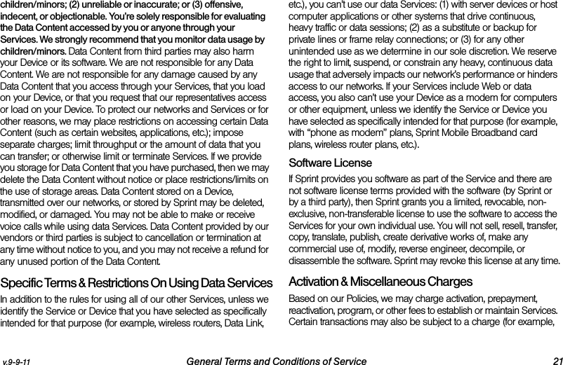 v.9-9-11 General Terms and Conditions of Service 21children/minors; (2) unreliable or inaccurate; or (3) offensive, indecent, or objectionable. You’re solely responsible for evaluating the Data Content accessed by you or anyone through your Services. We strongly recommend that you monitor data usage by children/minors. Data Content from third parties may also harm your Device or its software. We are not responsible for any Data Content. We are not responsible for any damage caused by any Data Content that you access through your Services, that you load on your Device, or that you request that our representatives access or load on your Device. To protect our networks and Services or for other reasons, we may place restrictions on accessing certain Data Content (such as certain websites, applications, etc.); impose separate charges; limit throughput or the amount of data that you can transfer; or otherwise limit or terminate Services. If we provide you storage for Data Content that you have purchased, then we may delete the Data Content without notice or place restrictions/limits on the use of storage areas. Data Content stored on a Device, transmitted over our networks, or stored by Sprint may be deleted, modified, or damaged. You may not be able to make or receive voice calls while using data Services. Data Content provided by our vendors or third parties is subject to cancellation or termination at any time without notice to you, and you may not receive a refund for any unused portion of the Data Content.Specific Terms &amp; Restrictions On Using Data ServicesIn addition to the rules for using all of our other Services, unless we identify the Service or Device that you have selected as specifically intended for that purpose (for example, wireless routers, Data Link, etc.), you can’t use our data Services: (1) with server devices or host computer applications or other systems that drive continuous, heavy traffic or data sessions; (2) as a substitute or backup for private lines or frame relay connections; or (3) for any other unintended use as we determine in our sole discretion. We reserve the right to limit, suspend, or constrain any heavy, continuous data usage that adversely impacts our network’s performance or hinders access to our networks. If your Services include Web or data access, you also can’t use your Device as a modem for computers or other equipment, unless we identify the Service or Device you have selected as specifically intended for that purpose (for example, with “phone as modem” plans, Sprint Mobile Broadband card plans, wireless router plans, etc.). Software LicenseIf Sprint provides you software as part of the Service and there are not software license terms provided with the software (by Sprint or by a third party), then Sprint grants you a limited, revocable, non-exclusive, non-transferable license to use the software to access the Services for your own individual use. You will not sell, resell, transfer, copy, translate, publish, create derivative works of, make any commercial use of, modify, reverse engineer, decompile, or disassemble the software. Sprint may revoke this license at any time.Activation &amp; Miscellaneous ChargesBased on our Policies, we may charge activation, prepayment, reactivation, program, or other fees to establish or maintain Services. Certain transactions may also be subject to a charge (for example, 