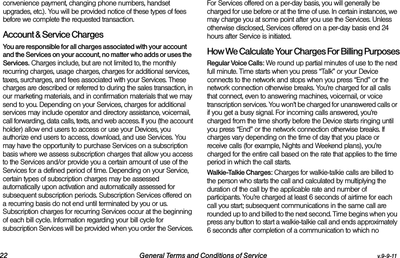 22 General Terms and Conditions of Service v.9-9-11convenience payment, changing phone numbers, handset upgrades, etc.). You will be provided notice of these types of fees before we complete the requested transaction.Account &amp; Service ChargesYou are responsible for all charges associated with your account and the Services on your account, no matter who adds or uses the Services. Charges include, but are not limited to, the monthly recurring charges, usage charges, charges for additional services, taxes, surcharges, and fees associated with your Services. These charges are described or referred to during the sales transaction, in our marketing materials, and in confirmation materials that we may send to you. Depending on your Services, charges for additional services may include operator and directory assistance, voicemail, call forwarding, data calls, texts, and web access. If you (the account holder) allow end users to access or use your Devices, you authorize end users to access, download, and use Services. You may have the opportunity to purchase Services on a subscription basis where we assess subscription charges that allow you access to the Services and/or provide you a certain amount of use of the Services for a defined period of time. Depending on your Service, certain types of subscription charges may be assessed automatically upon activation and automatically assessed for subsequent subscription periods. Subscription Services offered on a recurring basis do not end until terminated by you or us. Subscription charges for recurring Services occur at the beginning of each bill cycle. Information regarding your bill cycle for subscription Services will be provided when you order the Services. For Services offered on a per-day basis, you will generally be charged for use before or at the time of use. In certain instances, we may charge you at some point after you use the Services. Unless otherwise disclosed, Services offered on a per-day basis end 24 hours after Service is initiated.How We Calculate Your Charges For Billing PurposesRegular Voice Calls: We round up partial minutes of use to the next full minute. Time starts when you press “Talk” or your Device connects to the network and stops when you press “End” or the network connection otherwise breaks. You’re charged for all calls that connect, even to answering machines, voicemail, or voice transcription services. You won’t be charged for unanswered calls or if you get a busy signal. For incoming calls answered, you’re charged from the time shortly before the Device starts ringing until you press “End” or the network connection otherwise breaks. If charges vary depending on the time of day that you place or receive calls (for example, Nights and Weekend plans), you’re charged for the entire call based on the rate that applies to the time period in which the call starts.Walkie-Talkie Charges: Charges for walkie-talkie calls are billed to the person who starts the call and calculated by multiplying the duration of the call by the applicable rate and number of participants. You’re charged at least 6 seconds of airtime for each call you start; subsequent communications in the same call are rounded up to and billed to the next second. Time begins when you press any button to start a walkie-talkie call and ends approximately 6 seconds after completion of a communication to which no 