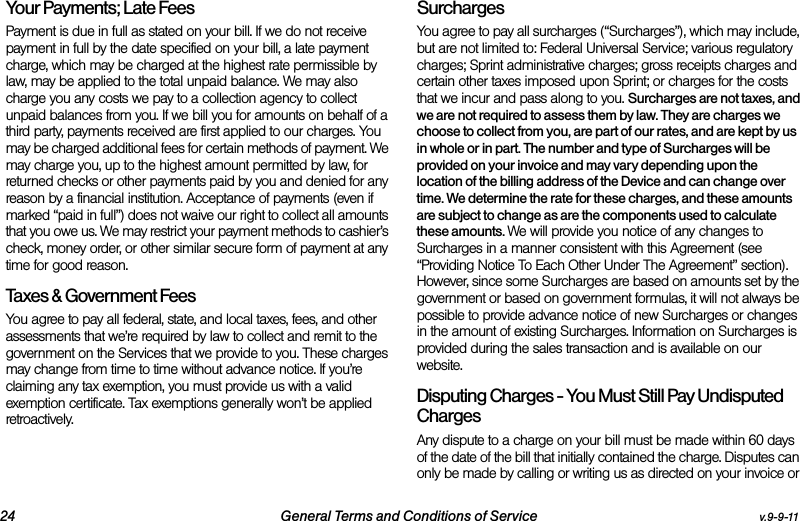 24 General Terms and Conditions of Service v.9-9-11Your Payments; Late Fees Payment is due in full as stated on your bill. If we do not receive payment in full by the date specified on your bill, a late payment charge, which may be charged at the highest rate permissible by law, may be applied to the total unpaid balance. We may also charge you any costs we pay to a collection agency to collect unpaid balances from you. If we bill you for amounts on behalf of a third party, payments received are first applied to our charges. You may be charged additional fees for certain methods of payment. We may charge you, up to the highest amount permitted by law, for returned checks or other payments paid by you and denied for any reason by a financial institution. Acceptance of payments (even if marked “paid in full”) does not waive our right to collect all amounts that you owe us. We may restrict your payment methods to cashier’s check, money order, or other similar secure form of payment at any time for good reason.Taxes &amp; Government Fees You agree to pay all federal, state, and local taxes, fees, and other assessments that we’re required by law to collect and remit to the government on the Services that we provide to you. These charges may change from time to time without advance notice. If you’re claiming any tax exemption, you must provide us with a valid exemption certificate. Tax exemptions generally won’t be applied retroactively.Surcharges You agree to pay all surcharges (“Surcharges”), which may include, but are not limited to: Federal Universal Service; various regulatory charges; Sprint administrative charges; gross receipts charges and certain other taxes imposed upon Sprint; or charges for the costs that we incur and pass along to you. Surcharges are not taxes, and we are not required to assess them by law. They are charges we choose to collect from you, are part of our rates, and are kept by us in whole or in part. The number and type of Surcharges will be provided on your invoice and may vary depending upon the location of the billing address of the Device and can change over time. We determine the rate for these charges, and these amounts are subject to change as are the components used to calculate these amounts. We will provide you notice of any changes to Surcharges in a manner consistent with this Agreement (see “Providing Notice To Each Other Under The Agreement” section). However, since some Surcharges are based on amounts set by the government or based on government formulas, it will not always be possible to provide advance notice of new Surcharges or changes in the amount of existing Surcharges. Information on Surcharges is provided during the sales transaction and is available on our website.Disputing Charges - You Must Still Pay Undisputed Charges Any dispute to a charge on your bill must be made within 60 days of the date of the bill that initially contained the charge. Disputes can only be made by calling or writing us as directed on your invoice or 