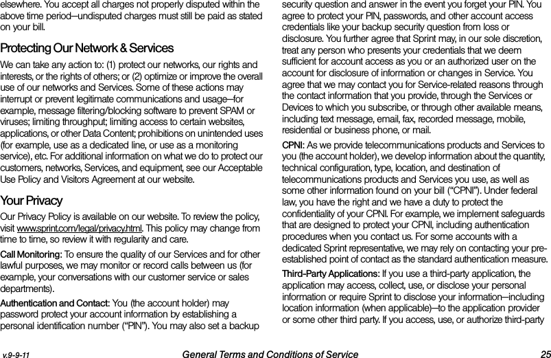 v.9-9-11 General Terms and Conditions of Service 25elsewhere. You accept all charges not properly disputed within the above time period—undisputed charges must still be paid as stated on your bill.Protecting Our Network &amp; Services We can take any action to: (1) protect our networks, our rights and interests, or the rights of others; or (2) optimize or improve the overall use of our networks and Services. Some of these actions may interrupt or prevent legitimate communications and usage—for example, message filtering/blocking software to prevent SPAM or viruses; limiting throughput; limiting access to certain websites, applications, or other Data Content; prohibitions on unintended uses (for example, use as a dedicated line, or use as a monitoring service), etc. For additional information on what we do to protect our customers, networks, Services, and equipment, see our Acceptable Use Policy and Visitors Agreement at our website.Your Privacy Our Privacy Policy is available on our website. To review the policy, visit www.sprint.com/legal/privacy.html. This policy may change from time to time, so review it with regularity and care. Call Monitoring: To ensure the quality of our Services and for other lawful purposes, we may monitor or record calls between us (for example, your conversations with our customer service or sales departments). Authentication and Contact: You (the account holder) may password protect your account information by establishing a personal identification number (“PIN”). You may also set a backup security question and answer in the event you forget your PIN. You agree to protect your PIN, passwords, and other account access credentials like your backup security question from loss or disclosure. You further agree that Sprint may, in our sole discretion, treat any person who presents your credentials that we deem sufficient for account access as you or an authorized user on the account for disclosure of information or changes in Service. You agree that we may contact you for Service-related reasons through the contact information that you provide, through the Services or Devices to which you subscribe, or through other available means, including text message, email, fax, recorded message, mobile, residential or business phone, or mail.CPNI: As we provide telecommunications products and Services to you (the account holder), we develop information about the quantity, technical configuration, type, location, and destination of telecommunications products and Services you use, as well as some other information found on your bill (“CPNI”). Under federal law, you have the right and we have a duty to protect the confidentiality of your CPNI. For example, we implement safeguards that are designed to protect your CPNI, including authentication procedures when you contact us. For some accounts with a dedicated Sprint representative, we may rely on contacting your pre-established point of contact as the standard authentication measure.Third-Party Applications: If you use a third-party application, the application may access, collect, use, or disclose your personal information or require Sprint to disclose your information—including location information (when applicable)—to the application provider or some other third party. If you access, use, or authorize third-party 